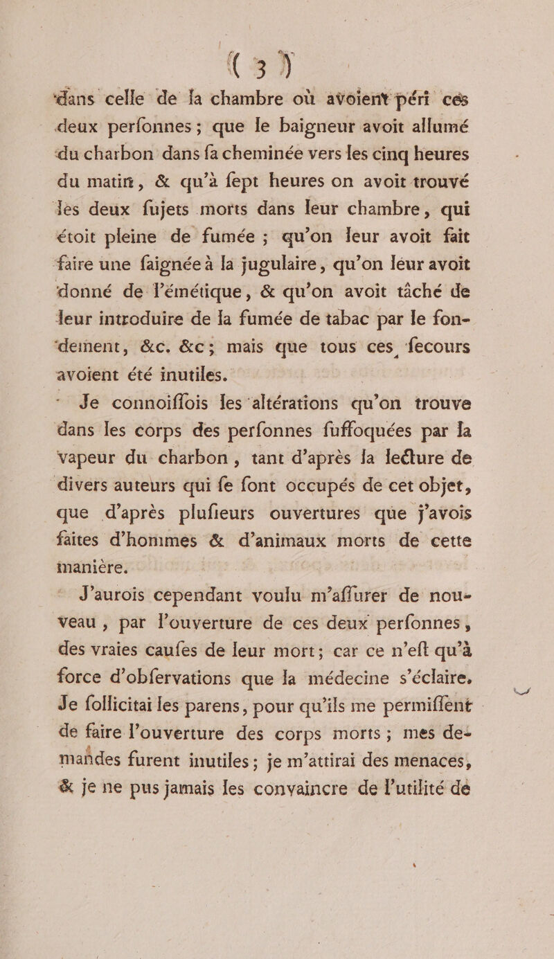 ‘dans celle de fa chambre où aÿoient péri ces deux perfonnes ; que le baigneur avoit allumé du charbon dans fa cheminée vers les cinq heures du matin, &amp; qu’à fept heures on avoit trouvé Jes deux fujets morts dans leur chambre, qui étoit pleine de fumée ; qu’on leur avoit fait faire une faignée à la jugulaire, qu’on leur avoit donné de lémétique, &amp; qu’on avoit tâché de leur introduire de la fumée de tabac par le fon- ‘dement, &amp;c. &amp;c; mais que tous ces fecours avoient été inutiles. | Je connoiflois les altérations qu’on trouve dans Îles corps des perfonnes fuffoquées par la vapeur du charbon, tant d’après la lecture de divers auteurs qui fe font occupés de cet objet, que d’après plufieurs ouvertures que j'avois faites d'hommes &amp; d’animaux morts de cette manière. J'aurois cependant voulu n'aflurer de nou- Veau , par l'ouverture de ces deux perfonnes, des vraies caufes de leur mort; car ce n’eft qu’à force d’obfervations que la médecine s’éclaire, Je follicitai les parens, pour qu’ils me permiflent de faire l’ouverture des corps morts; mes de: mañdes furent inutiles ; je m’attirai des menaces, &amp; je ne pus jamais les convaincre de l'utilité de