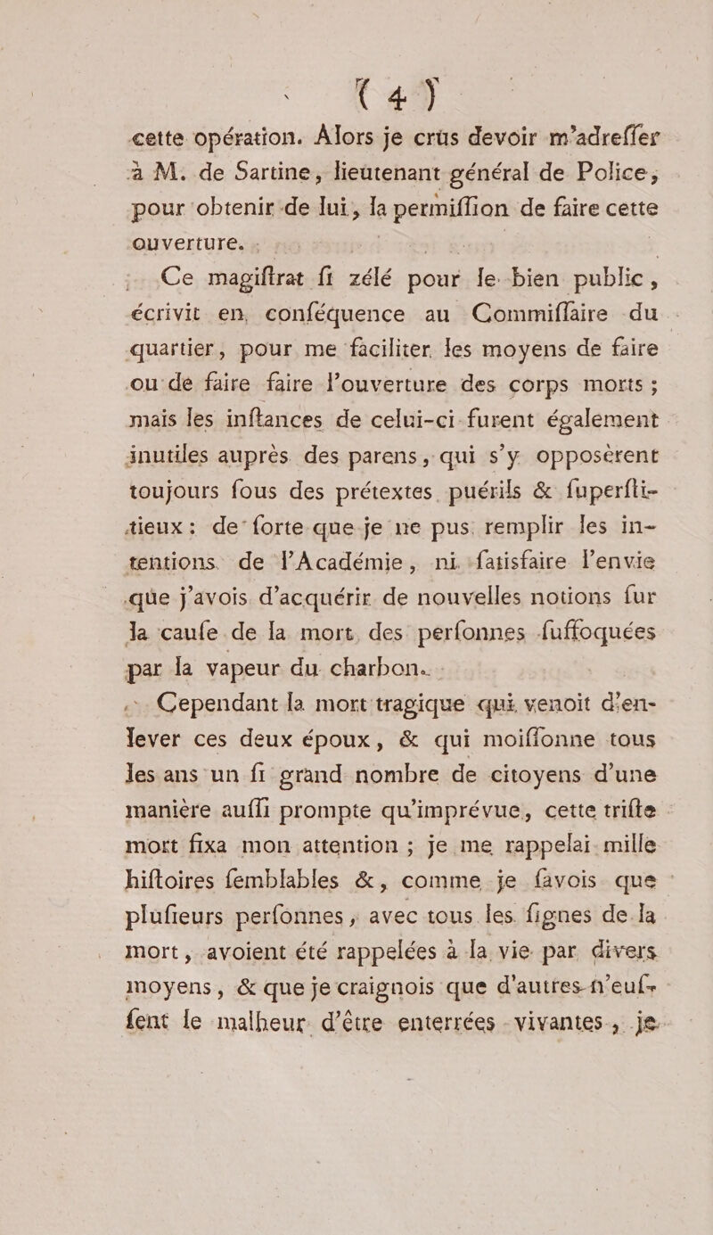 Wen: cette opération. Alors je crüs devoir m’adreffer à M. de Sartine, lieutenant général de Police, pour ‘obtenir-de lui, la permiflion de faire cette ouverture. : it st à ï Ce magiftrat fi zélé pour le bien public, écrivit en. conféquence au Commiflaire du : quartier, pour me faciliter les moyens de faire ou de faire faire l'ouverture des corps morts ; mais les inftances de celui-ci furent également inutiles auprès des parens, qui s’y opposèrent toujours fous des prétextes puérils &amp; fuperfii- tieux : de’forte que-je ne pus remplir les in- tntions, de l’Académie, ni. fatisfaire lenvie que j'avois d'acquérir de nouvelles notions fur Ja caufe de la mort, des perfonnes fuffoquées par la vapeur du charbon. ; .. Cependant la mort tragique qui venoit d'en- lever ces deux époux, &amp; qui moifionne tous les ans un fi grand nombre de citoyens d’une manière aufli prompte qu’imprévue, cette trifte mort fixa mon attention ; je me rappelai. mille hiftoires femblables &amp;, comme je favois que : plufieurs perfonnes , avec tous les. fignes de la mort, avoient été rappelées à la vie par divers moyens, &amp; que je craignois que d'autres-n’euf- fent le malheur d’être enterrées vivantes, je