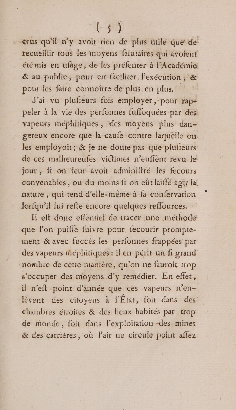 crus qu'il n’y avoit rien de plus utile que de recueillir tous les moyens falutaires qui avoient été mis en ufage, de les préfenter à l'Académie &amp; au public ; pour eri faciliter l’exécution , &amp; pour les faire connoître de plus en plus, | J'ai vu plufieurs fois employer, pour rap- peler à la vie des perfonnes fuffoquées ‘par des: vapeurs méphitiques , ‘des moyens plus dan- gereux encore que la caufe contre laquélle on. les employoit; &amp; je ne doute pas que plufieurs de ces malheureufes victimes n’eufient revu le jour, fi. on leur avoit adminiftré les fecours convenabies, où du moins fr on eût laiflé agir Ja! nature , qui tend d'elle-même à fa confervation lorfqu’il fui refte encore quelques reffources. li eft donc eflentiel de tracer une méthode que l’on puiïffe fuivre pour fecourir prompte- ment &amp; avec fuccès les perfonnes frappées par des vapeurs méphitiques : il en périt un fi grand nombre de cetie manière, qu’on ne fauroit trop s’occuper des moyens d’y remédier. En effet, il n’eft point d'année que ces vapeurs n’en- lèvent des citoyens à l'État, foit dans des Chambres étroites &amp; des lieux habités par trop de monde, foit dans l'exploitation -des mines &amp; des carrières, où l'air ne circule point affez