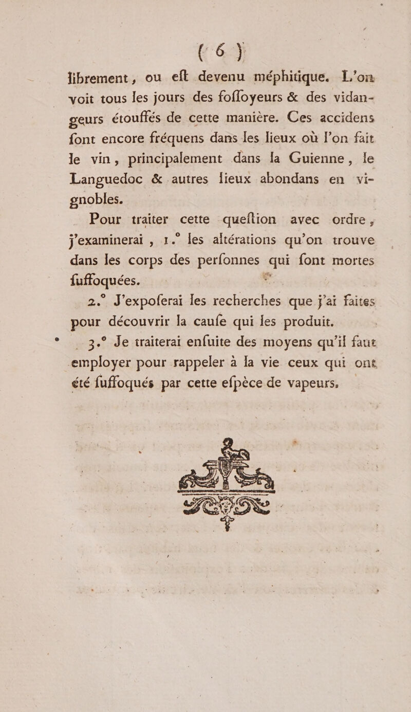 Fe} librement, ou eft devenu méphitique. L'on voit tous les jours des fofloyeurs & des vidan- geurs étouffés de cette manière. Ces accidens font encore fréquens dans les lieux où l’on fait le vin, principalement dans la Guienne, le Languedoc & autres Îieux abondans en vi- gnobles. Pour traiter cette queltion avec ordre, j'examinerai , 1.” les altérations qu’on trouve dans les corps des perfonnes qui font mortes fee un J’expoferai les recherches que j'ai faites pour découvrir la caufe qui les produit. 3.° Je traiterai enfuite des moyens qu'il faut employer pour rappeler à la vie ceux qui ont été fuffoqués par cette efpèce de vapeurs,