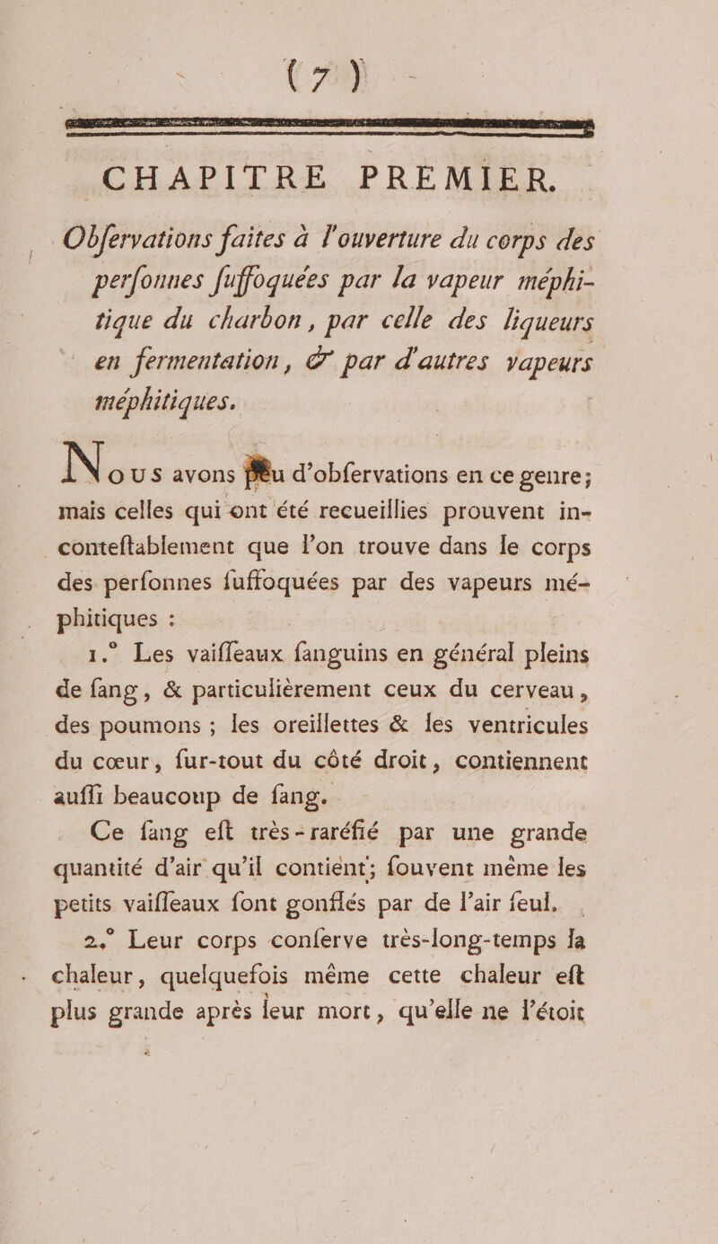 N OUS avons Ru d’obfervations en ce genre; mais celles qui ont été recueillies prouvent in- _conteftablement que lon trouve dans le corps des perfonnes fuffoquées par des vapeurs mé- phitiques : 1.” Les vaifleaux fanguins en général pleins de fang, &amp; particulièrement ceux du cerveau, des poumons ; les oreillettes &amp; les ventricules du cœur, fur-tout du côté droit, contiennent _auffi beaucoup de fang. Ce fang eft très- “raréfié par une grande quantité d’air qu’il contient; fouvent même les Lire vaifleaux font gonflés par de Pair feul. . * Leur corps conferve très-long-temps Ja k. 58 quelquefois même cette chaleur eft plus grande après leur mort, qu’elle ne l’étoit