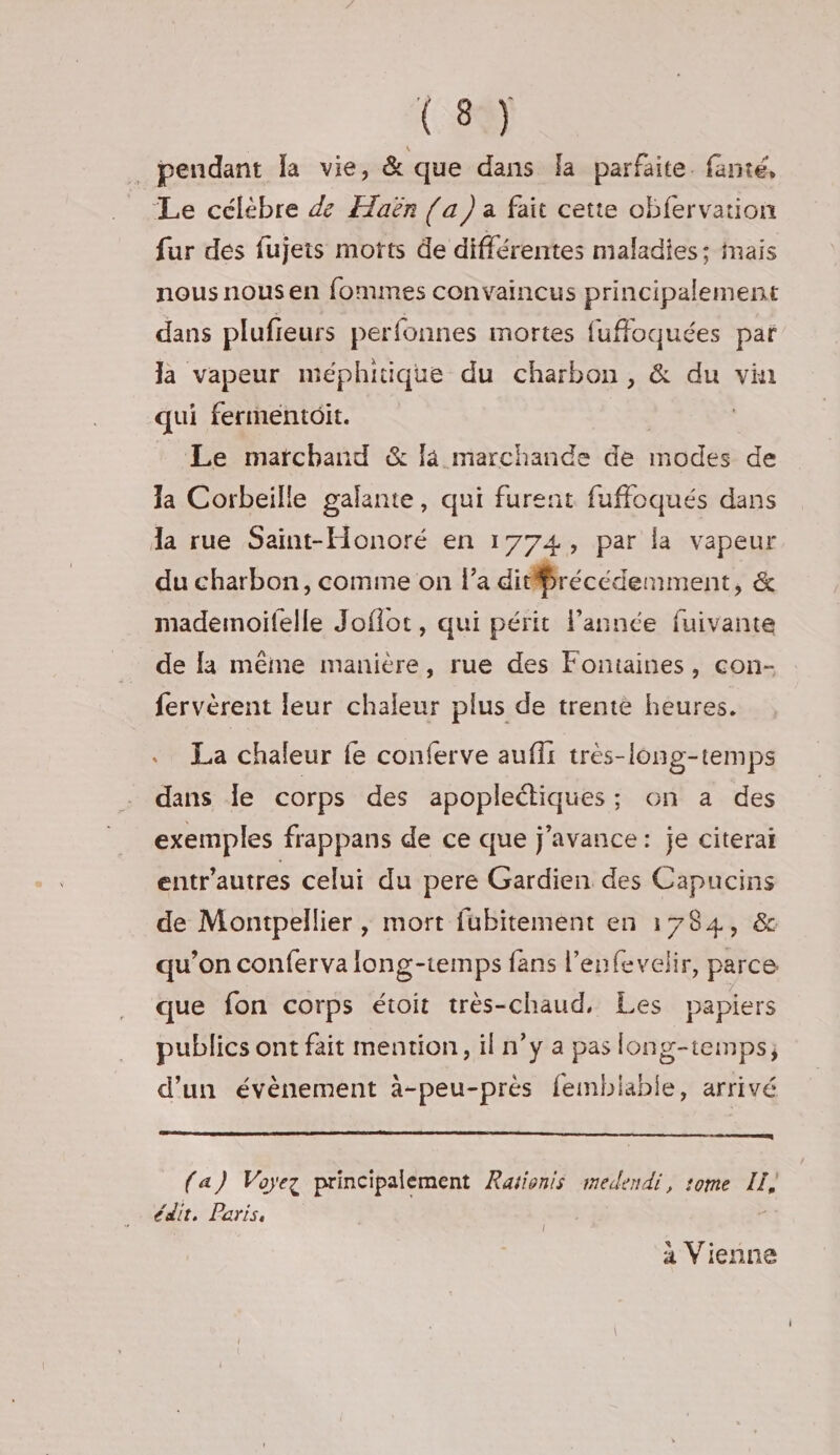 _ pendant la vie, &amp; que dans la parfaite. fanté, Le célèbre de Ælaën [a ) a fait cette obfervation fur des fujeis morts de différentes maladies; mais nous nous en fommes convaincus principalement dans plufieurs perfonnes mortes fuffoquées par la vapeur méphitique du charbon, &amp; du vin qui fermentôit. Le marchand &amp; là marchande de modes: de la Corbeille galante, qui furent fuffoqués dans la rue Saint-Honoré en 1774, par la vapeur du charbon, comme on la didfrécédemment, &amp; mademoifelle Joflot, qui périt l’année fuivante de {a même manière, rue des Fontaines, con- fervèrent leur chaleur plus de trente heures. . La chaleur fe conferve auffr très-long-temps dans Île corps des apoplectiques; on a des exemples frappans de ce que j’avance: je citerai entr'autres celui du pere Gardien des Capucins de Montpellier , mort fubitement en 1784, &amp; qu’on confervalong-temps fans l’enfevelir, parce que fon corps étoit très-chaud, Les papiers publics ont fait mention, il n’y a pas long-temps; d’un évènement à-peu-prés femblable, arrivé (a) Voyez principalement Ravionis medendi, tome LI, édit, Paris, à Vienne