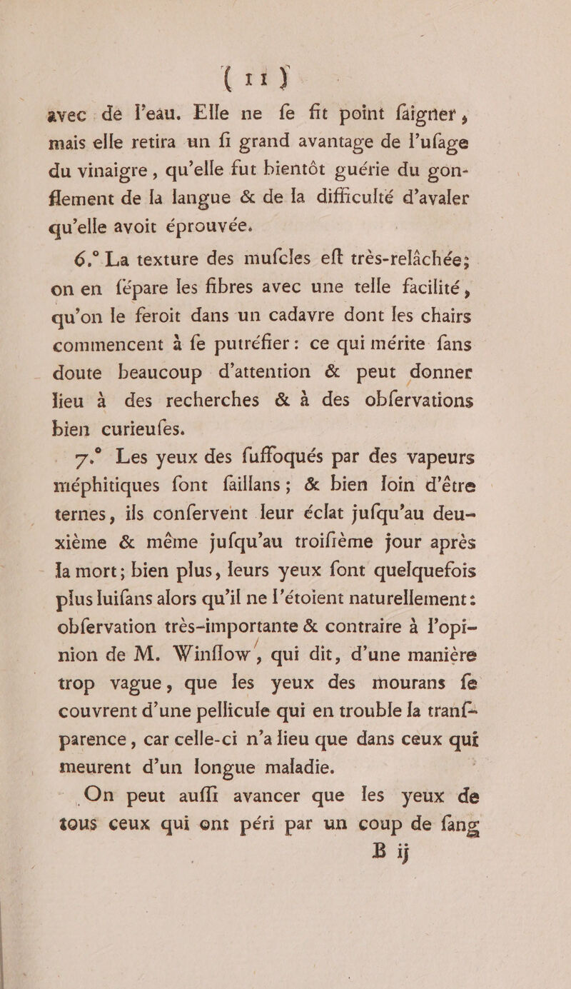 tr) avec de l’eau. Elle ne fe fit point faigner, mais elle retira un fi grand avantage de l’ufage du vinaigre , qu’elle fut bientôt guérie du gon- flement de la langue & de la difficulté d’avaler qu’elle avoit éprouvée. 6.° La texture des mufcles eft très-relâchée; on en fépare les fibres avec une telle facilité, qu'on le feroit dans un cadavre dont les chairs commencent à fe putréfier: ce qui mérite fans doute beaucoup d'attention & peut donner lieu à des recherches & à des obfervations bien curieufes. 7. Les yeux des fuffoqués par des vapeurs méphitiques font faillans ; & bien loin d’être ternes, ils confervent leur éclat jufqu’au deu- xième & même jufqu’au troifème jour après la mort; bien plus, leurs yeux font quelquefois plus luifans alors qu’il ne l’étoient naturellement : obfervation très-importante & contraire à l’opi- nion de M. Winflow/, qui dit, d’une manière trop vague, que Îles yeux des mourans fe couvrent d’une pellicule qui en trouble Îa tranf- parence, car celle-ci n’a lieu que dans ceux qui meurent d’un Îongue maladie. On peut aufli avancer que les yeux de tous ceux qui ont péri par un çoup de fang Bi