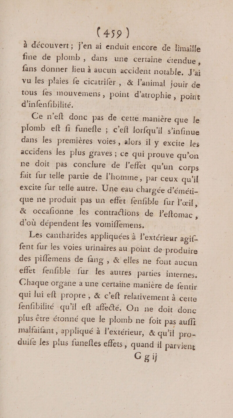 (#39) à découvert; j'en ai enduit encore de limaille fine de plomb, dans une certaine étendue, fans donner lieu à aucun accident notable, J'ai vu les plaies fe cicatrifer, &amp; l'animal jouir de tous fes mouvemens, point d’atrophie , point d’infenfibilité, | Ce n’eft donc pas de cette manière que le plomb eft fi funefle ; c’eft lorfqu’il s’infinue dans les premières voies, alors il y excite Îles accidens les plus graves ; ce qui prouve qu’on ne doit pas conclure de l'effet qu'un corps fait fur telle partie de l’homme, par ceux qu’il excite fur telle autre. Une eau chargée d’éméti- que ne produit pas un effet fenfble fur l'œil, &amp; occafionne les contrattions de l'eflomac , d'où dépendent les vomiflemens, Les canthärides appliquées à l'extérieur agi- fent fur les voies urinaires au point de produire des pifflemens de fang , &amp; elles ne fout aucun effet fenfible fur les autres Parties internes, Chaque organe a une certaihe manière de fentir qui lui efl propre, &amp; c’eft relativement à certe fenfibilité qu'il eft affe@é, On ne doit donc plus être étonné que le plomb ne foit pas auffi malfaifant , appliqué à l'extérieur, &amp; qu'il pro- duife les plus funefles effets, quand il parvient Ggij