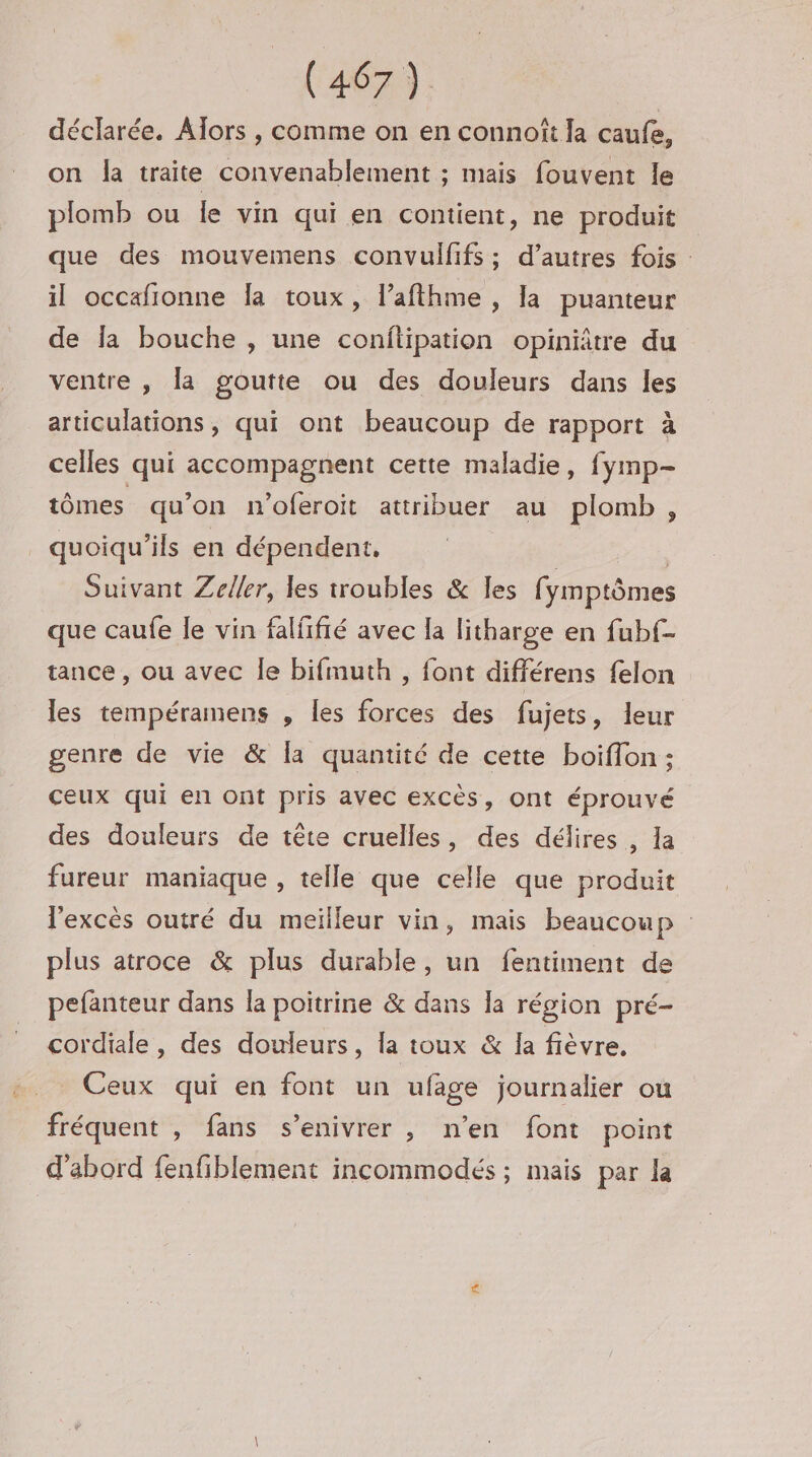 déclarée. Alors , comme on en connoît la caufe, on la traite convenablement ; mais fouvent le plomb ou le vin qui en contient, ne produit que des mouvemens convulfifs; d’autres fois : il occafionne Îa toux, l’afthme , la puanteur de la bouche , une conftipation opiniâtre du ventre , la goutie ou des douleurs dans les articulations, qui ont beaucoup de rapport à celles qui accompagnent cette maladie, fymp- tômes qu'on n'oferoit attribuer au plomb, quoiqu’ils en dépendent, Suivant Zeller, les troubles &amp; les fymptômes que caufe le vin falffié avec la litharge en fubf- tance , ou avec Île bifmuth , font différens felon les tempéramens , les forces des fujets, leur genre de vie &amp; la quantité de cette boiflon ; ceux qui en ont pris avec excès, ont éprouvé des douleurs de tête cruelles, des délires, la fureur maniaque , telle que celle que produit l'excès outré du meilleur vin, mais beaucoup plus atroce &amp; plus durable, un fentiment de pefanteur dans la poitrine &amp; dans Ja région pré- cordiale , des douleurs, la toux &amp; la fièvre. Ceux qui en font un ufage journalier où fréquent , fans s’enivrer , n’en font point d'abord fenfiblement incommodés ; mais par la