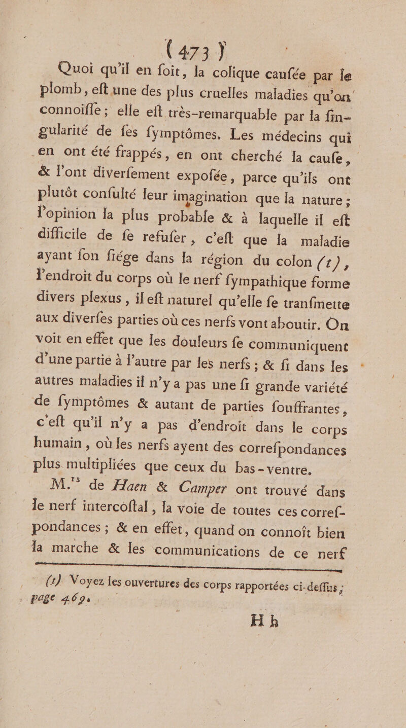 Quoi qu’il en foit, la colique caufée par le plomb , eft une des plus cruelles maladies qu’on connoifle ; elle eft très-remarquable par la fin- gukrité de fes fymptômes. Les médecins qui en ont été frappés, en ont cherché Ia caufe, &amp; l'ont diverfement expolfée , parce qu’ils ont plutôt confulté {eur imagination que la nature ; l'opinion la plus probable &amp; à laquelle il eft difficile de fe refufer , C’eft que la maladie ayant fon fiége dans Ia région du colon /r), endroit du corps où le nerf fympathique forme divers plexus , il eft naturel qu’elle fe tranfinette aux diverfes parties où ces nerfs vont aboutir, On voit en effet que Îes douleurs fe communiquent d’une partie à l’autre par les nerf ; &amp; fi dans les autres maladies il n’y a pas une fi grande variété de fymptômes &amp; autant de parties fouffrantes, ceft qu'il n’y a pas d’endroit dans le Corps humain , où les nerfs ayent des correfpondances plus multipliées que ceux du bas - ventre. M. de Haen &amp; Camper ont trouvé dans le nerf intercoftal , la voie de toutes ces corref- pondances ; &amp; en effet, quand on connoît bien la marche &amp; les communications de ce nerf _ (4) Voyez les ouvertures des corps rapportées ci-deflus PAC HD y HR