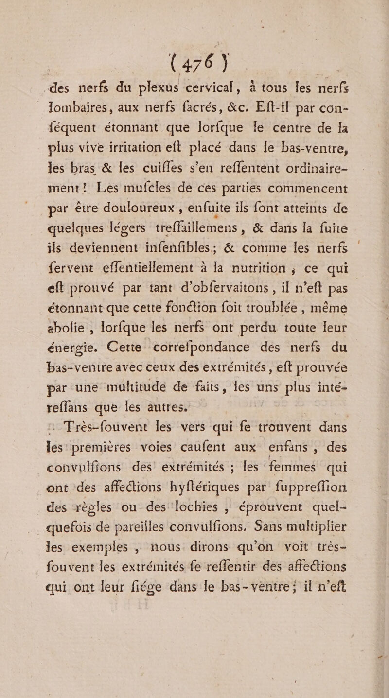 des nerfs du plexus cervical, à tous les nerfs lombaires, aux nerfs facrés, &amp;c. Eft-il par con- féquent étonnant que lorfque Îe centre de Ia plus vive irritation eft placé dans le bas-ventre, les bras &amp; les cuifles s’en reffentent ordinaire- ment! Les mufcles de ces parties commencent par être douloureux , eufuite ils font atteints de quelques légers treffaillemens, &amp; dans la fuite ils deviennent infenfibles; &amp; comme Îes nerfs fervent effentiellement à la nutrition, ce qui eft prouvé par tant d’obfervaitons , il n’eft pas | étonnant que cette fonction foit troublée, même abolie , lorfque les nerfs ont perdu toute leur énergie. Cette correfpondance des nerfs du bas-ventre avec ceux des extrémités, eft prouvée par une muhitude de faits, les uns plus inté- reffans que les autres. | . Très-fouvent les vers qui fe trouvent dans les premières voies caufent aux enfans , des convulfions des extrémités ; Îles femmes qui ont des affections hiféiques par fuppreflion des règles ou des lochies | éprouvent quel- quefois de pareilles convulfions, Sans multiplier les exemples , nous dirons qu'on voit très- fouvent les extrémités fe reflentir des affections qui ont leur fiége dans le bas-veéntre; il n’eft