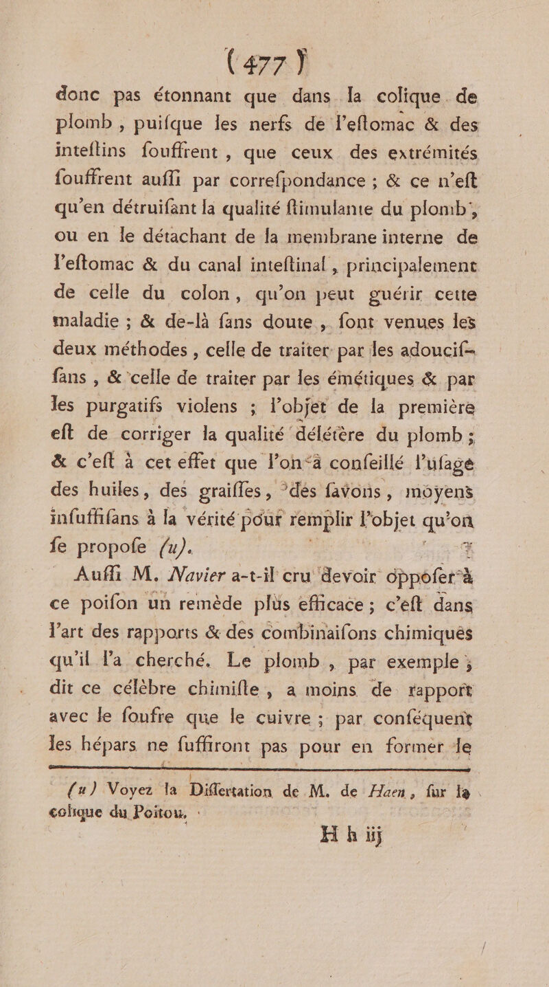 donc pas étonnant que dans la colique. de plomb , puifque les nerfs de l’eflomac &amp; des inteflins fouffrent , que ceux des extrémités fouffrent aufli par correfpondance ; &amp; ce n’eft qu'en détruifant la qualité fimulante du plomb, ou en le détachant de la membrane interne de l'eftomac &amp; du canal inteftinal , principalement de celle du colon, qu’on peut guérir cette maladie ; &amp; de-là fans doute , font venues les _ deux méthodes , celle de traiter par les adoucif= fans , &amp; celle de traiter par les émétiques &amp; par les purgatifs violens ; l’objet de la première eft de corriger la qualité ‘délétère du plomb ; &amp; c’eit à cet effet que l’on‘ä confeillé l’ufage des huiles, des graifles , dés favons , môÿens infuffifans à la vérité pour remplir l'objet qui on fe propofe {4).. * Aufli M. Mavier a-t-il cru devoir dppofer à ce poifon un remède plus efficace ; c’eft dans l’art des rapports &amp; des combinaifons chimiqués qu'il Va cherché. Le plomb, par exemple ; dit ce célèbre chimifle, a moins de rapport avec le foufre que le cuivre ; par. conféquent les hépars ne fuffront pas pour en former de a — — ———— ————— {u) Voyez la Diféhation de M. de FHaen, fur le colique du Poñou, : H hi