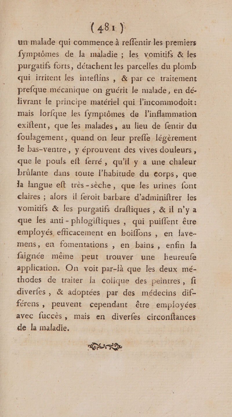 un malade qui commence à reffentir les premiers fymptômes de la maladie ; les vomitifs &amp; les purgatifs forts, détachent les parcelles du plomb qui irritent les inteftins , &amp; par ce traitement prefque mécanique on guérit le malade, en dé- livrant le principe matériel qui l’incommodoit: mais Îorfque les fymptômes de linflammation exiftent, que les malades, au lieu de fentir du foulagement, quand on leur prefle légèrement le bas-ventre, y éprouvent des vives douleurs, que le pouls eit ferré, qu’il y a une chaleur brûlante dans toute l’habitude du eorps, que la langue eft très-sèche, que Îles urines font claires ; alors il feroit barbare d’adminiftrer les vomitifs &amp; Îles purgatifs draftiques , &amp; il n’y a que les anti -phlogiftiques , qui puiffent être employés, efficacement en boiflons , en lave- mens, en fomentations , en bains, enfin Ja faignée même peut trouver une heureufe application. On voit par-là que les deux mé- thodes de traiter la colique des peintres, fi diverfes , &amp; adoptées par des médecins dif- férens , peuvent cependant être employées avec fuccès, mais en diverfes circonftances de la maladie.