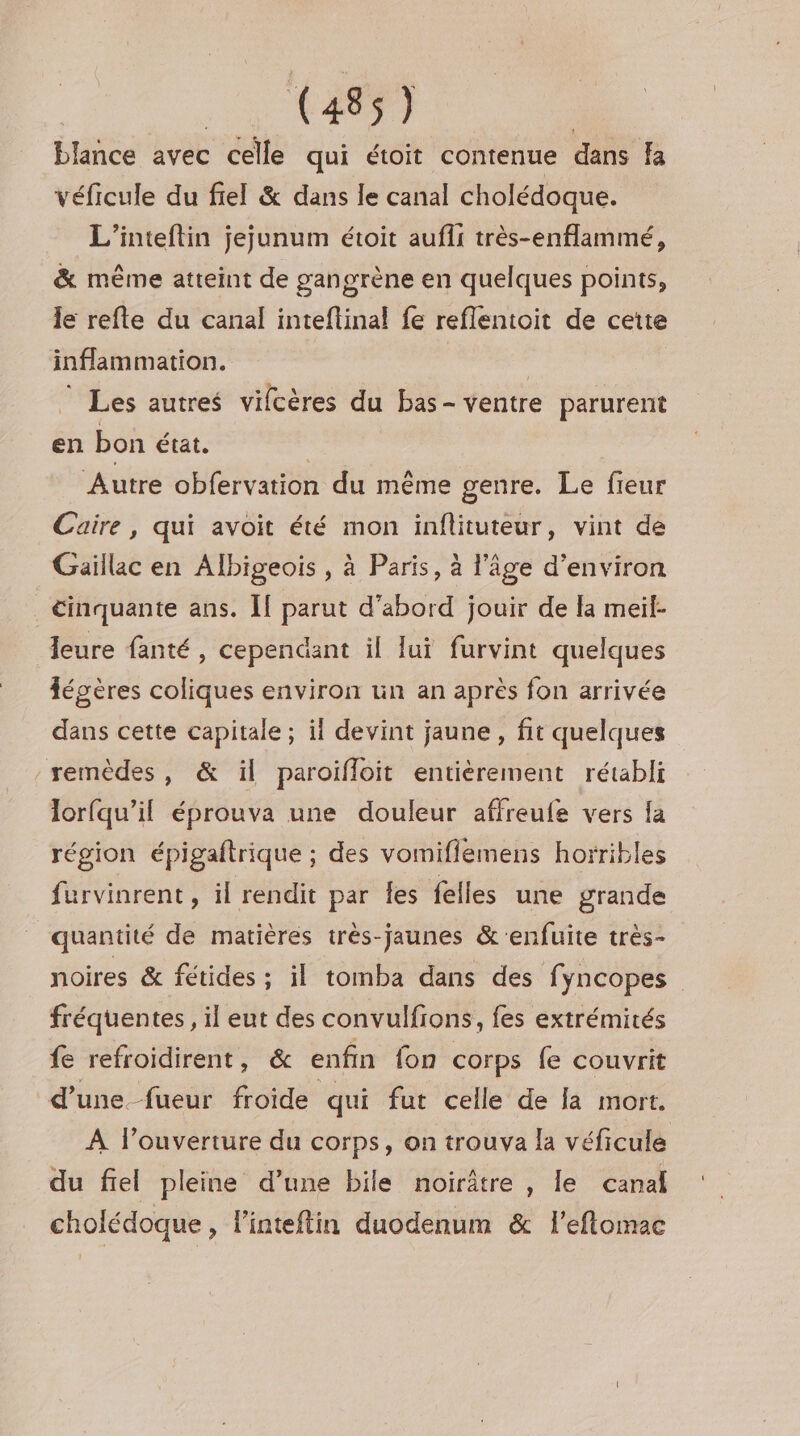 blance avec celle qui étoit contenue dans Ka véficule du fiel &amp; dans le canal cholédoque. L'’inteftin jejunum étoit aufii très-enflammé, &amp; même atteint de gangrène en quelques points, le refte du canal inteftinal fe reflentoit de cette inflammation. | Les autres vifcères du bas- ventre parurent en bon état. Autre obfervation du même genre. Le fieur Cuire, qui avoit été mon inflituteur, vint de Gaillac en Albigeois , à Paris, à l'âge d'environ cinquante ans. [If parut d’abord jouir de la meil- leure fanté , cependant il lui furvint quelques fégères coliques environ un an après fon arrivée dans cette capitale ; il devint jaune , fit quelques remèdes, &amp; il paroifloit entièrement rétabli lorfqu’il éprouva une douleur affreufe vers fa région épigaftrique ; des vomifiemens horribles furvinrent , il rendit par Îes felles une grande quantité de matières très-jaunes &amp;‘enfuite très- noires &amp; fétides ; il tomba dans des fyncopes fréquentes, il eut des convulfions, fes extrémités fe refroidirent, &amp; enfin fon corps fe couvrit d’une. fueur froide qui fut celle de la mort. À l’ouverture du corps, on trouva la véficule du fiel pleine d’une bile noirâtre , le canal cholédoque , l'inteftin duodenum &amp; l'eftomac