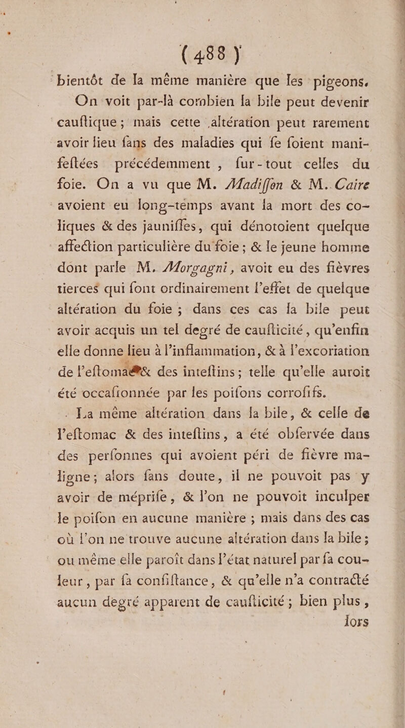 bientôt de la même manière que les pigeons. On voit par-là combien fa bile peut devenir cauflique ; mais cette altération peut rarement avoir lieu fans des maladies qui fe foient mani- feftées précédemment , fur-tout celles du foie. On a vu que M. Maudiffon &amp; M. Caire “avoient eu Îong-temps avant ia mort des co- liques &amp; des jaunifles, qui dénotoient quelque affe“tion particulière du foie ; &amp; le jeune homme dont parle M. #orvagni, avoit eu des fièvres tierces qui font ordinairement l'effet de quelque altération du foie ; dans ces cas la bile peut avoir acquis un tel degré de cauflicité, qu’enfin elle donne lieu à l’inflammation, &amp; à l'excoriation de leftoma@&amp; des inteftins ; telle qu'elle auroit été occafionnée par les poifons corrofifs. La même altération dans la bile, &amp; celle de l’eftomac &amp; des inteflins, a été obfervée dans des perfonnes qui avoient péri de fièvre ma- ligne; alors fans doute, il ne pouvoit pas y avoir de méprife, &amp; l’on ne pouvoit inculper le poifon en aucune manière ; mais dans des cas où l’on ne trouve aucune altération dans Ja bile ; ou même elle paroît dans l’état naturel par fa cou- leur, par fa confiftance, &amp; qu’elle n’a contracté aucun degré apparent de cauficité; bien plus, lors