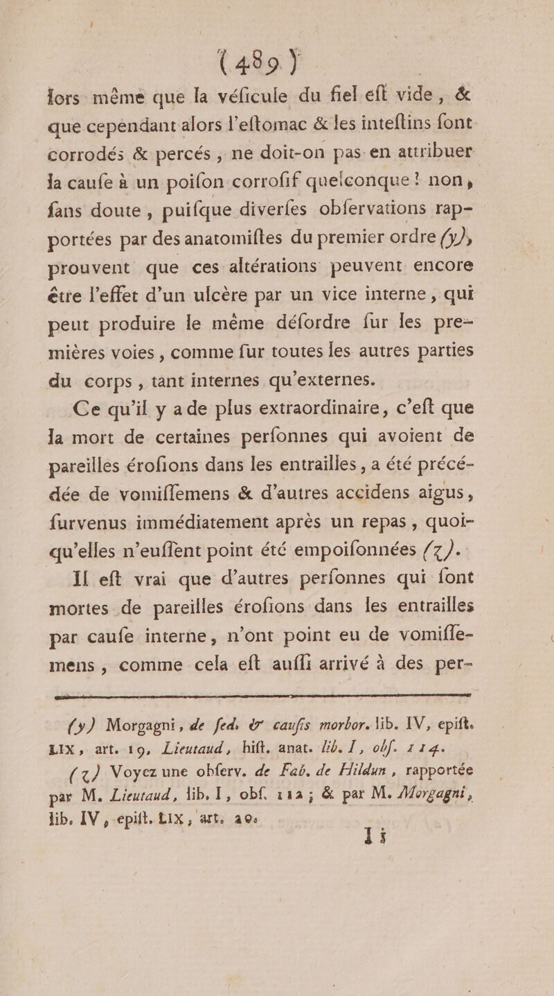 lors: même que la véficule du fiel eft vide, &amp; que cependant alors l'eftomac &amp; les inteftins font. corrodés &amp; percés , ne doit-on pas.en attribuer la caufe à un poilon corrofif quelconque ! non, | fans doute, puifque diverfes obfervations rap- portées par des anatomiftes du premier ordre ) prouvent que ces altérations peuvent encore être l'effet d’un ulcère par un vice interne, qui peut produire le mème défordre fur les pre- _mières voies , comme fur toutes les autres parties du corps, tant internes qu'externes. Ce qu’il y a de plus extraordinaire, c’eft que la mort de certaines perfonnes qui avoient de pareilles érofions dans les entrailles, a été précé- dée de vomiflemens &amp; d’autres accidens aigus, furvenus immédiatement après un repas, quoi- qu’elles n’euffent point été empoifonnées /7 }. Il eft vrai que d’autres perfonnes qui font mortes de pareilles érofions dans Îles entrailles par caufe interne, n’ont point eu de vomiffe- mens , comme cela eft aufli arrivé à des per- (3) Morgagni, de fed, à caufis morbor. lib. IV, epift. LIX, art. 19, Lieutraud, hit. anat. lib. I, obf. 114. (x) Voyez une oblerv. de Faë. de Hildun , rapportée par M. Lieutaud, lib, 1, obf. 12; &amp; par M. Morgagni, lib, IV ,epüt, LIX, art, 20: ji ;