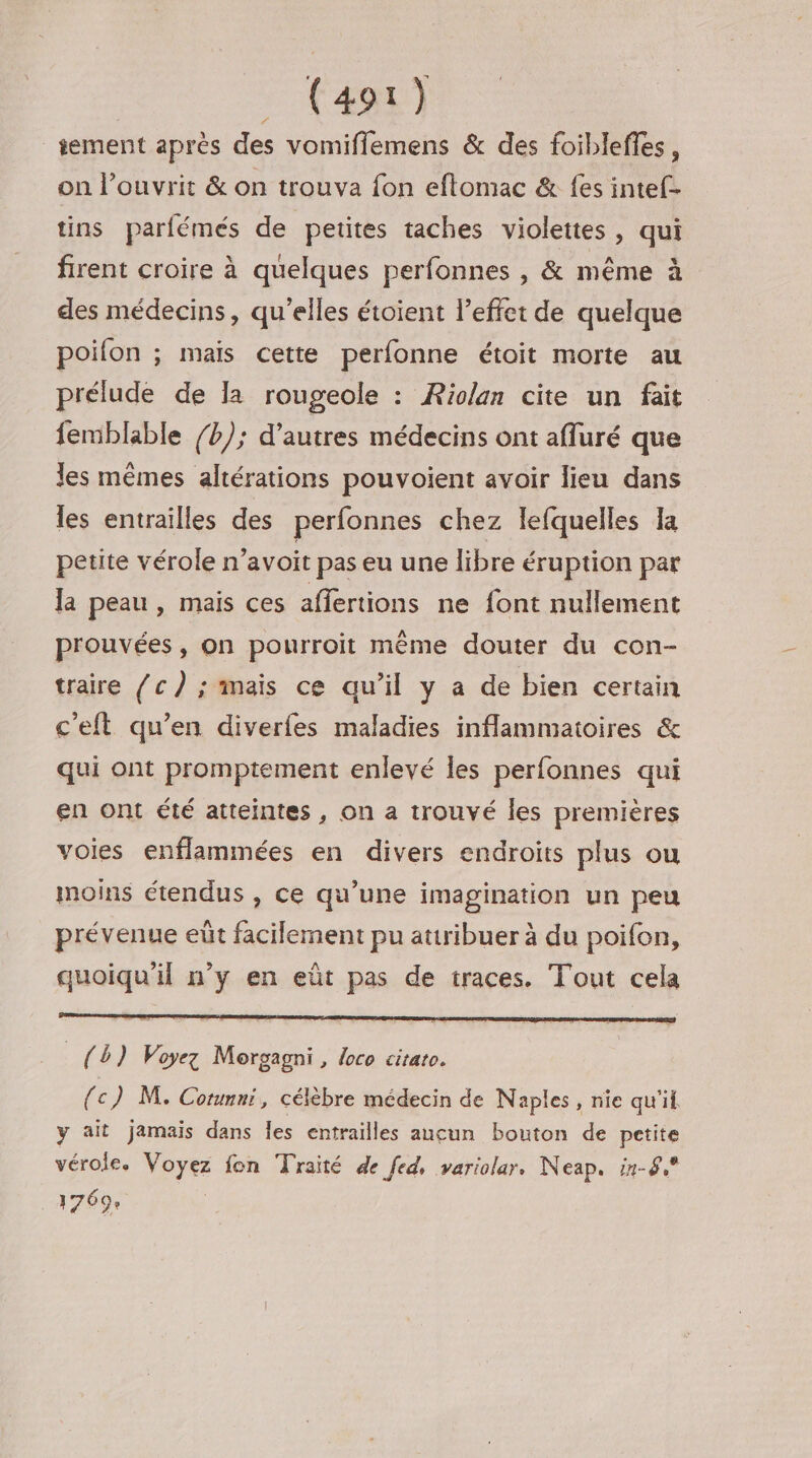 sement après des vomiflemens &amp; des foibleffes, on l’ouvrit &amp; on trouva fon eftomac &amp; fes intef- tins parfémés de petites taches violettes , qui firent croire à quelques perfonnes , &amp; même à des médecins, qu'elles étoient l'effet de quelque poifon ; mais cette perfonne étoit morte au prélude de la rougeole : Riolan cite un fait femblable /b); d'autres médecins ont afluré que les mêmes altérations pouvoient avoir lieu dans les entrailles des perfonnes chez lefquelles la petite vérole n’avoit pas eu une libre éruption par la peau, mais ces affertions ne font nullement prouvées, on pourroit même douter du con- traire /c) ; mais ce qu’il y a de bien certain c'eft qu’en diverfes maladies inflammatoires &amp; qui ont promptement enlevé les perfonnes qui en ont été atteintes, on a trouvé les premières voies enflammées en divers endroits plus ou moins étendus , ce qu’une imagination un peu prévenue eût facilement pu attribuer à du poifon, quoiqu'il n’y en eût pas de traces. Tout cela {D} Voyez Morgagni , loco citato. (c) M. Corumni, célèbre médecin de Naples, nie qu'if y ait jamais dans Îes entrailles aucun bouton de petite vérole. Voyez fon Traité de fed, variolar. Neap. in-8, 1769