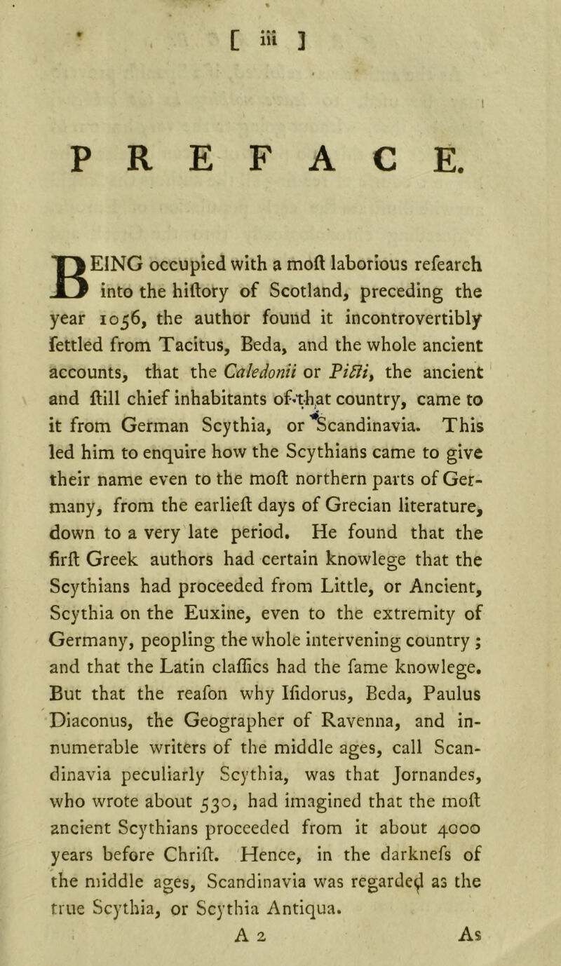 [ ] PREFACE. Being occupied with a mod laborious refearch into the hiftory of Scotland, preceding the year 1056, the author found it incontrovertibly fettled from Tacitus, Bed a, and the whole ancient accounts, that the Cakdonii or the ancient and dill chief inhabitants of*that country, came to it from German Scythia, or Scandinavia. This led him to enquire how the Scythians came to give their name even to the mod northern parts of Ger- many, from the earlieft days of Grecian literature, down to a very late period. He found that the firfl; Greek authors had certain knowlege that the Scythians had proceeded from Little, or Ancient, Scythia on the Euxine, even to the extremity of Germany, peopling the whole intervening country; and that the Latin daffies had the fame knowlege. But that the reafon why Ifidorus, Beda, Paulus Diaconus, the Geographer of Ravenna, and in- numerable writers of the middle ages, call Scan- dinavia peculiarly Scythia, was that Jornandes, who wrote about 530, had imagined that the mod ancient Scythians proceeded from it about 4000 years before Chrid. Hence, in the darknefs of the middle ages, Scandinavia was regarded as the true Scythia, or Scythia Antiqua.