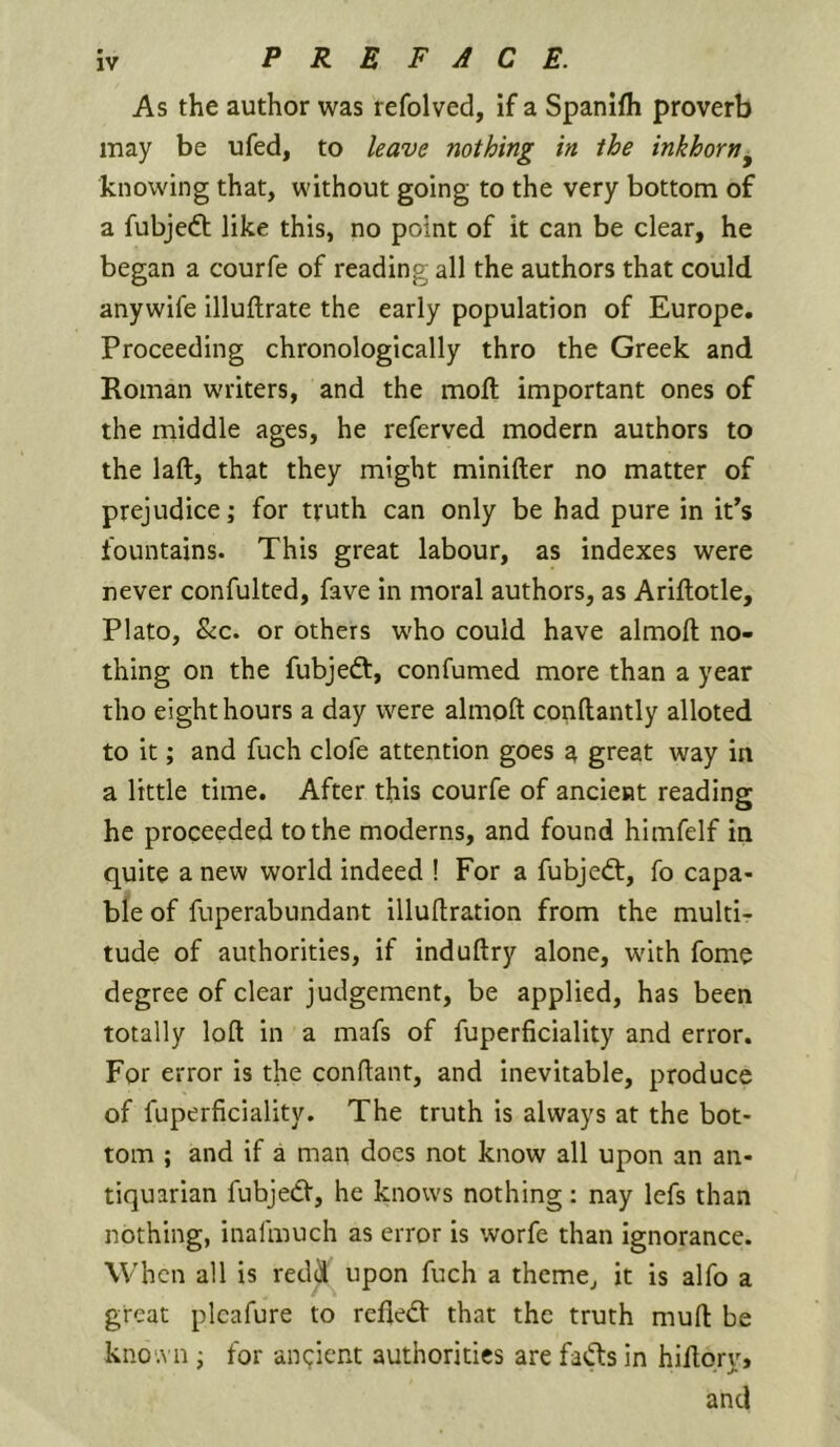 As the author was refolved, if a Spanifh proverb may be ufed, to leave nothing in the inkhorn^ knowing that, without going to the very bottom of a fubjedt like this, no point of it can be clear, he began a courfe of reading all the authors that could anywife illuftrate the early population of Europe. Proceeding chronologically thro the Greek and Roman writers, and the molt important ones of the middle ages, he referved modern authors to the laft, that they might minifter no matter of prejudice; for truth can only be had pure in it’s fountains. This great labour, as indexes were never confulted, fave in moral authors, as Ariflotle, Plato, &c. or others who could have almofl: no- thing on the fubjedt, confumed more than a year tho eight hours a day were almoft conftantly alloted to it; and fuch clofe attention goes a great way in a little time. After this courfe of ancient reading he proceeded to the moderns, and found himfelf in quite a new world indeed ! For a fubjedt, fo capa- ble of fuperabundant illudration from the multi- tude of authorities, if induftry alone, wnth fome degree of clear judgement, be applied, has been totally loft in a mafs of fuperficiality and error. For error is the conftant, and inevitable, produce of fuperficiality. The truth is always at the bot- tom ; and if a man does not know all upon an an- tiquarian fubjedV, he knows nothing: nay lefs than nothing, inalmuch as error is worfe than ignorance. When all is redd upon fuch a theme, it is alfo a great plcafure to relied' that the truth muft be kno'.Mi; for an(;ient authorities are fads in hiftqry, and