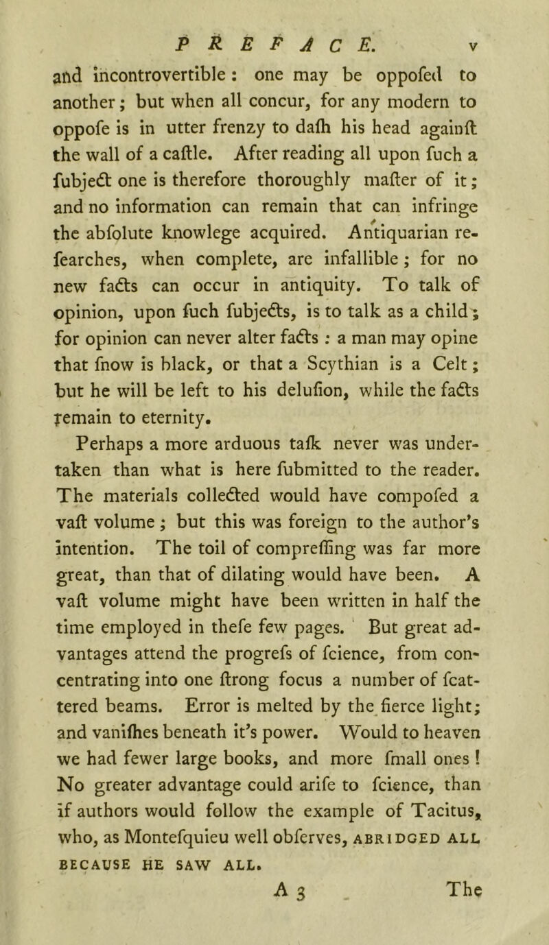 and incontrovertible: one may be oppofetl to another; but when all concur, for any modern to oppofe is in utter frenzy to dalh his head againft the wall of a caftle. After reading all upon fuch a fubjedt one is therefore thoroughly mailer of it; and no information can remain that can infringe the abfolute knowlege acquired. Antiquarian re- fearches, when complete, are infallible ; for no new fadls can occur in antiquity. To talk of opinion, upon fuch fubjedls, is to talk as a child; for opinion can never alter fadls; a man may opine that fnow is black, or that a Scythian is a Celt; but he will be left to his delufion, while the fadls Temain to eternity. Perhaps a more arduous talk never was under- taken than what is here fubmitted to the reader. The materials colledled would have compofed a vaft volume ; but this was foreign to the author’s intention. The toil of comprefling was far more great, than that of dilating would have been. A vaft volume might have been written in half the time employed in thefe few pages. But great ad- vantages attend the progrefs of fcience, from con- centrating into one ftrong focus a number of fcat- tered beams. Error is melted by the fierce light; and vaniflies beneath it’s power. Would to heaven we had fewer large books, and more fmall ones! No greater advantage could arife to fcience, than if authors would follow the example of Tacitus, who, as Montefquieu well obferves, abridged all BECAUSE HE SAW ALL.