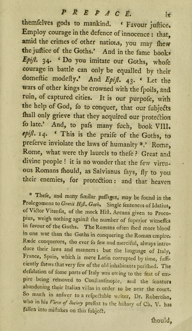 ^ E P J c themfelves gods to mankind. ‘ Favour Juftice. Employ courage in the defence of innocence : that, amid the crimes of other nations, you may Ihew the juftice of the Goths** And in the fame boob Epi/l. 34. ‘ Do you imitate our Goths, whofe courage in battle can only be equalled by their domeftic modefty.* And Epijl, 43. ‘ Let the wars of other kings be crowned with the fpoils, and ruin, of captured cities. It is our purpofe, with the help of God, fo to conquer, that our fubje(^5 lhall only grieve that they acquired our protedlon fo late.* And, to pafs many fuch, book VIII, 14. ‘ This is the praife of the Goths, to preferve inviolate the laws of humanity *.* Rome, Rome, what were thy laurels to thefe ? Great and divine people ! it is no wonder that the few virtu- ous Romans Ihould, as Salvianus fays, fly to you their enemies, for protection; and that heaven * Thefe, and many fimilar paflages, may be found In the Prolegomena to Grotii HiJ, Goth, Single fentences of Idatlus, of Vidlor Vitenfis, of the mock Hid. Arcana given to Proco- pius, weigh nothing againft the number of fuperior witnelTeS in favour of the Goths. The Romans often died more blood in one war than the Goths in conquering the Roman empire. Rude conquerors, tho ever fo few and merciful, always intro- duce their Jaws and manners: but the language of Italy, France, Spain, which is mere Latin corrupted by time, fuffi- ciently lliews that very few of the old inhabitants periflied. The defolation of fome parts of Italy was owing to the feat of em- pire being relnoved to Comlantinople, and the lenators abandoning their Italian villas in order to be near the court. So much in anfwer to a refpcdable writer, Dr. Robertfon, who in his Fic-vj of Society prefixt to the hiHory of Ch. V. has fallen into miftakes on this fubjedl. Ihould,