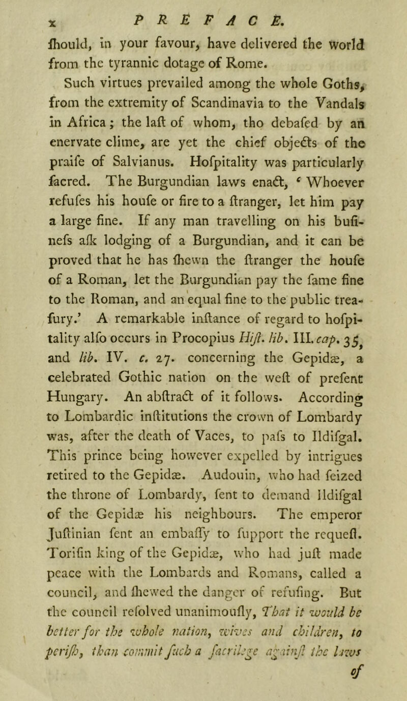 11-jould, in your favour, have delivered the world from the tyrannic dotage of Rome. Such virtues prevailed among the whole Goths, from the extremity of Scandinavia to the Vandals in Africa; the laft of whom, tho debafed by an enervate clime, are yet the chief objedts of the praife of Salvlanus. Hofpitality was particularly facred. The Burgundian laws enad:, ‘ Whoever refufes his houfe or fire to a ftranger, let him pay a large fine. If any man travelling on his bufi- nefs alk lodging of a Burgundian, and it can be proved that he has fhewn the flranger the houfe of a Roman, let the Burgundian pay the fame fine to the Roman, and an equal fine to the public trea- fury.’ A remarkable inftance of regard to hofpi- tality alfo occurs in Procopius Hijl. lib. \\\.cap, 35^ and lib. IV. c. 27. concerning the Gepids, a celebrated Gothic nation on the weft of prefent Hungary. An abftrad; of It follows. According to Lombardic Inftltutions the crown of Lombardy was, after the death of Vaces, to pals to Ildifgal, This prince being however expelled by intrigues retired to the Gepidse. Audouin, who had feized the throne of Lombardy, fent to demand Ildifgal of the GepidiE his neighbours. The emperor Juftinian fent an embafiTy to fupport the requefl. Torifin king of the Gepld:e, who had juft made peace with the Lombards and Romans, called a council, and flicwed the danger of refufing. But the council rcfolved unanimoufly, 'That it would be better for the whole nation^ wives and chi I dr en^ to pcrijlof than commit fucb a facrilege a^ainf the Uzvs of