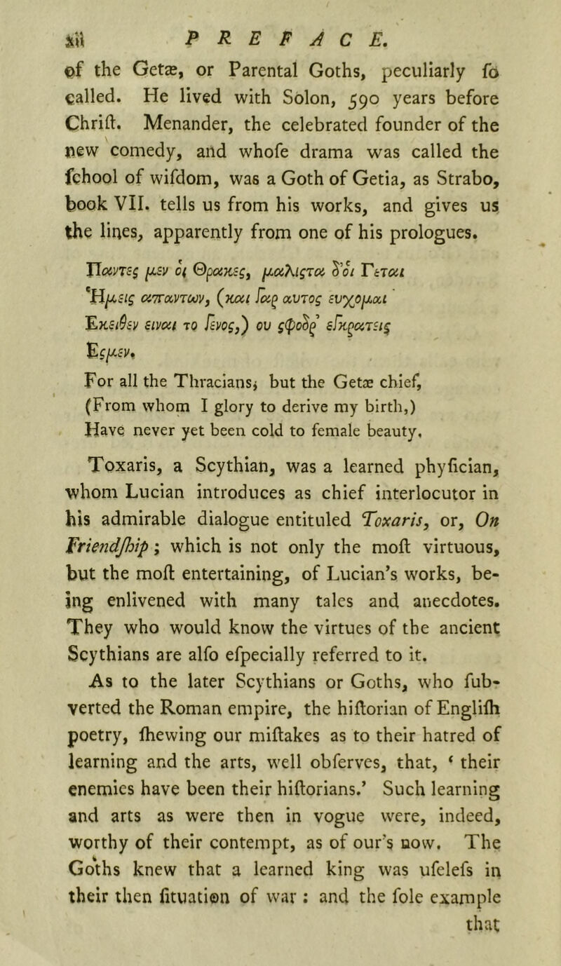 Qf the Get£B, or Parental Goths, peculiarly fo galled. He lived with Solon, 590 years before Chrift. Menander, the celebrated founder of the new comedy, and whofe drama was called the fchool of wifdom, was a Goth of Getia, as Strabo, book VII. tells us from his works, and gives us the lines, apparently from one of his prologues. JJoins$ [jisv o( ©poiKsg, jj^oiKigrca S’o/ ViTctct 'H/xsig cJTTavroJV, (K(Xi avrog £t;%(5jU,ai 'EKiSiv sivoii TO Fsvog,) ov g(po^^^ sBi^ursi^ For all the Thraciansj but the Getae chief, (From whom I glory to derive my birth,) Have never yet been cold to female beauty, Toxaris, a Scythian, was a learned phyfician, whom Lucian introduces as chief interlocutor in his admirable dialogue entituled Toxaris, or. On Eriendjhip; which is not only the moil virtuous, but the moll: entertaining, of Lucian’s works, be- ing enlivened with many talcs and anecdotes. They who would know the virtues of the ancient Scythians are alfo efpecially referred to it. As to the later Scythians or Goths, who fub- verted the Roman empire, the hiftorian of Englifli poetry, fhewing our miftakes as to their hatred of learning and the arts, well obfervcs, that, ‘ their enemies have been their hiftorians.’ Such learning and arts as were then in vogue were, indeed, worthy of their contempt, as of our’s bow. The Goths knew that a learned king was ufelefs in their then fituation of war: and the foie example that