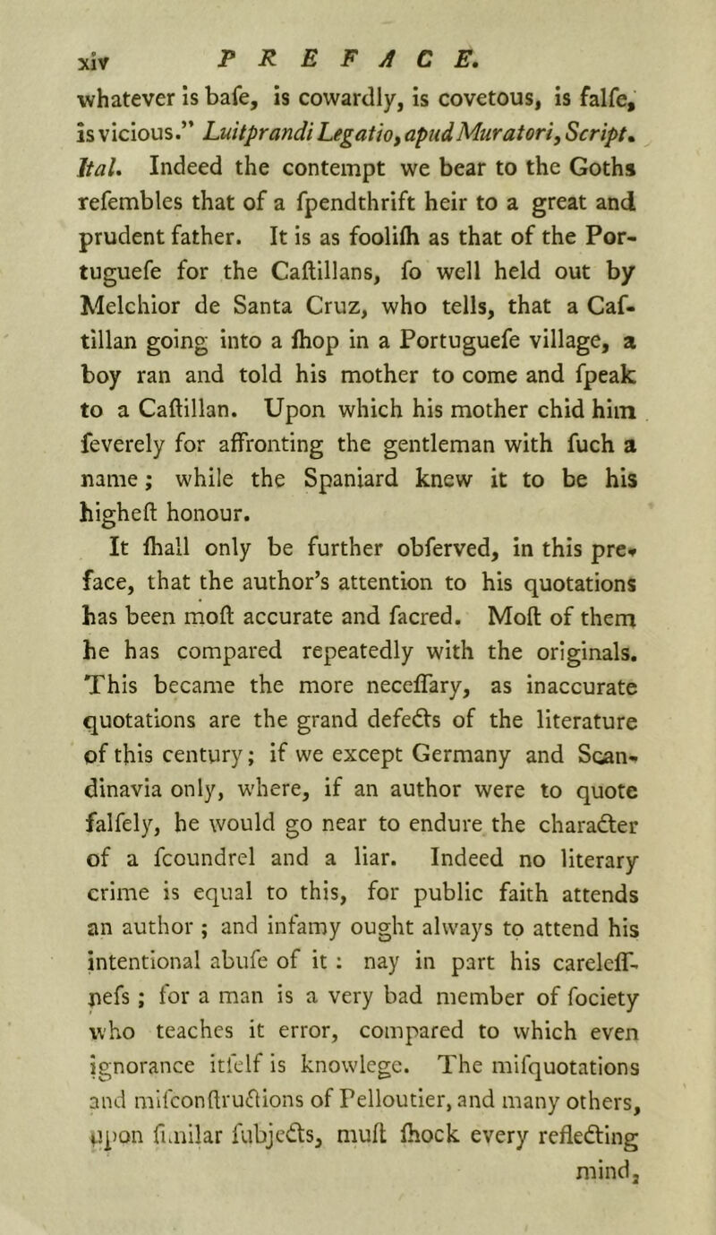 whatever is bafe, is cowardly, is covetous, is falfe, is vicious.” Luitprandi Legatio, apiidMuratori, Script, Ital. Indeed the contempt we bear to the Goths refembles that of a fpendthrift heir to a great and prudent father. It is as foolilh as that of the Por- tuguefe for the Caftillans, fo well held out by Melchior de Santa Cruz, who tells, that a Caf- tillan going into a Ihop in a Portuguefe village, a boy ran and told his mother to come and fpeak to a Caftillan. Upon which his mother chid him feverely for affronting the gentleman with fuch a name; while the Spaniard knew it to be his higheft honour. It fhall only be further obferved, in this pre* face, that the author’s attention to his quotations has been moft accurate and facred. Moll of them he has compared repeatedly with the originals. This became the more necelTary, as inaccurate quotations are the grand defeats of the literature of this century; if we except Germany and Scan- dinavia only, where, if an author were to quote falfely, he would go near to endure the charadter of a fcoundrel and a liar. Indeed no literary crime is equal to this, for public faith attends an author ; and infamy ought always to attend his intentional abufe of it; nay in part his carelelf. nefs; for a man is a very bad member of fociety who teaches it error, compared to which even ignorance Itfelf is knowlege. The mifquotations and mifconftruflions of Pelloutier, and many others. Upon fimilar fubjcdls, mult Ihock every reflefting mind.