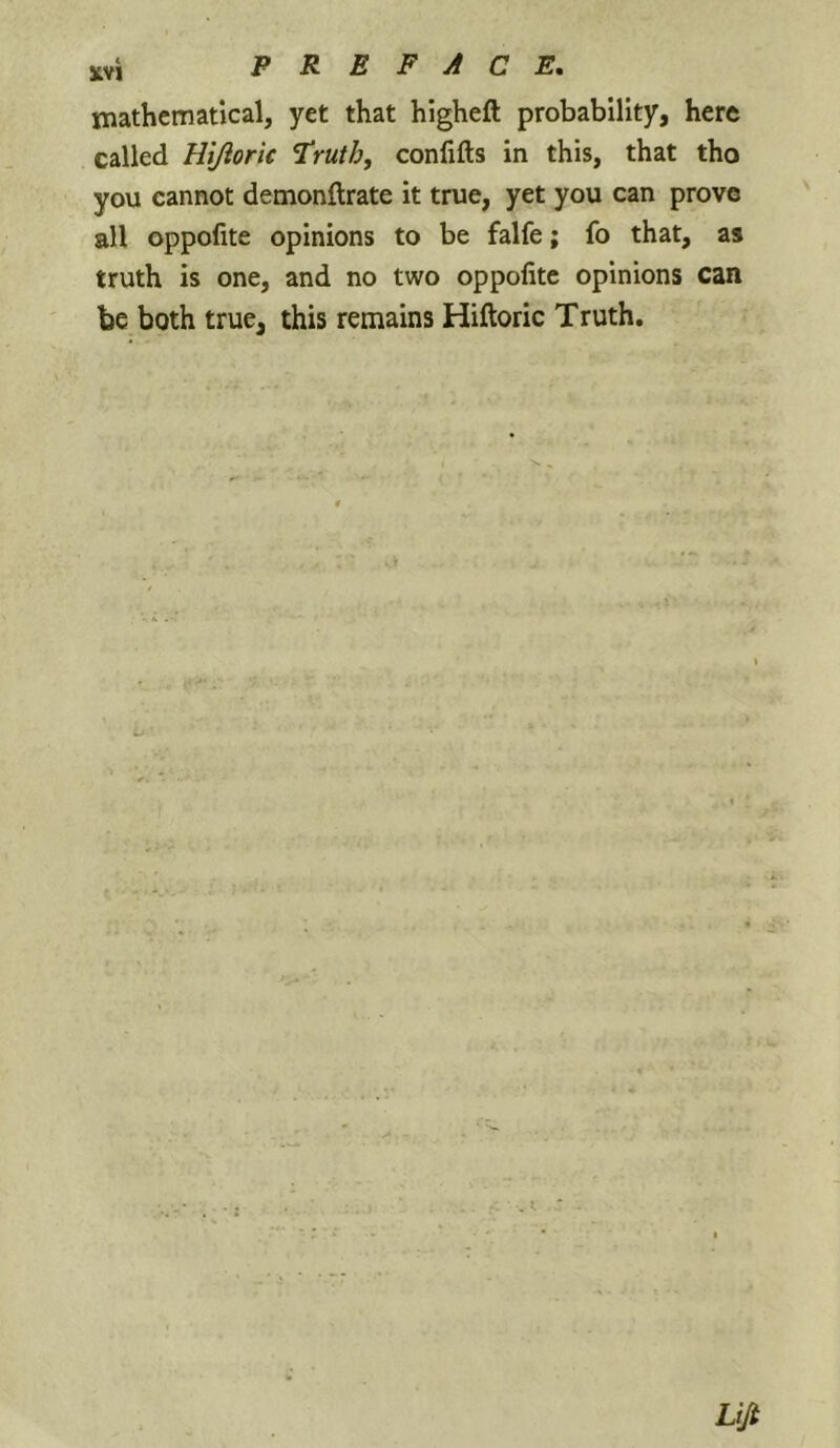 mathematical, yet that higheft probability, here called Hijioric ^ruth, conlifts in this, that tho you cannot demonftrate it true, yet you can prove all oppofite opinions to be falfe; fo that, as truth is one, and no two oppofite opinions can be both true, this remains Hiftoric Truth.