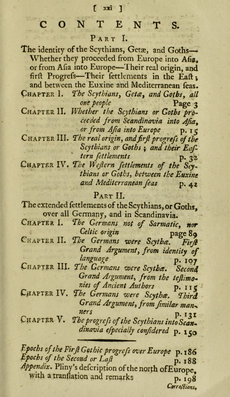 t sxi ] CONTENTS. Part I. The identity of the Scythians, Getse, and Goths— Whether they proceeded from Europe into Afiji, or from Afia into Europe—Their real origin, and firft Progrefs—Their fettlements in the ; and between the Euxine and Mediterranean feas. (Chapter I. The Scythians^ Geta^ and Goths, all one people Page 3 Chapter II, Whether the Scythians or Goths pro- ceeded from Scandinavia into Afia, or from Afia into Europe P* 15 Chapter III. The real origin, andfirfi progrefs of the Scythians or Goths ; and their Eaf- tern fettlements p. Chapter IV. The Wefiern fettlements of the Scy- thians or Goths, between the Euxine and Mediterranean feas P* 4* Part II, The extended fettlements of the Scythians, or Goths, over all Germany, and in Scandinavia. Chapter I. The Germans not of Sarmatic, nor Celtic origin page 89 Chapter II. The Germans were Scytbee, Firfi Grand Argument, from identity of language p. Chapter III. The Germans were Scythes. Second, Grand Argument, from the tefiimo- nies of Ancient Authors P« 11 C Chapter IV, The Germaiis were Scythce. Third Grand Argument, from fimilar man^ ners p. Chapter V. The progrefs of the Scythians intoScan- dinavia efpecially confidered p. 1^0 Epochs of the Firfi Gothic progrefs over Europe p. t 86 Epochs of the Second or Lajl p. 188 Appendix. Pliny’s defcription of the norfh ofEurope with atranllation and remarks p. igg Cme^ions,