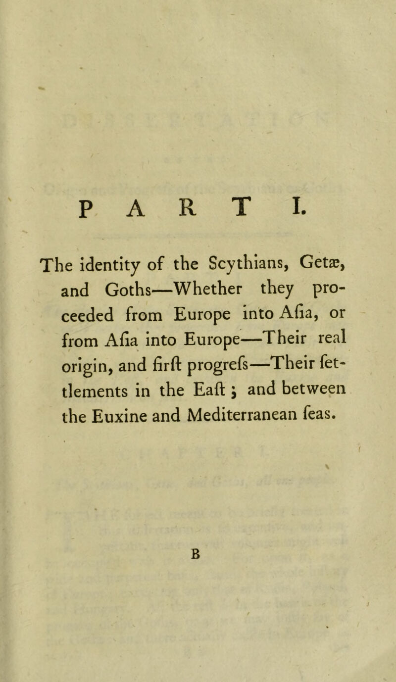 The identity of the Scythians, Getae, and Goths—Whether they pro- ceeded from Europe into Alia, or from Afia into Europe—Their real origin, and firft progrefs—Their fet- tlements in the Eaft j and between the Euxine and Mediterranean feas. \ B