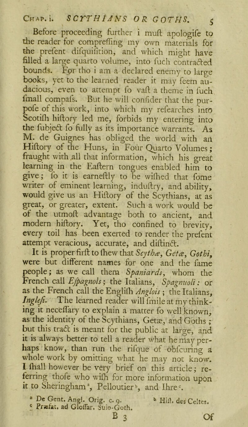 Chap. i. SCTTHt^iNS OR GOTfiS. ^ Before proceeding further i muft apologife to the reader for compreffing my own materials for die prefent difquilition, and which might have filled a large quarto volume, into fuch contrafted bounds. Fpr tho i am a declared enemy to large books, yet to the learned reader it may feem au- dacious, even to attempt fo vaft a theme in fuch fmall compafs. But he will confider that the pur- pofe of this work, into which my refearches into Scotifli hiftory led me, forbids my entering into the fubjeit fo hilly as its importance warrants. As M. de Guignes has obliged the world with an Hiftory of the Huns, in Four Quarto Volumes; fraught with all that information, which his great learning in the Eaftern tongues enabled him to give; fo it is earneftly to be wilhed that fome writer of eminent learning, induftry, and ability, would give us an Hiftory of the Scythians, at as great, or greater, extent. Such a work would be of the utmoft advantage both to ancient, and modern hiftory. Yet, tho confined to brevity, every toil has been exerted to render the prefent attempt veracious, accurate, and diftinft. It is proper firft to Ibew that Scjtha, Get a, Gothi, were but different names for one and the fame people; as we call them Spaniards, whom the French call Efpagnols; the Italians, Spagmioli: or as the French call the Englifh Anglais ; the Italians, Inglefi. The learned reader will fmile at my think- ing it neceffary to explain a matter fo well known, as the identity of the Scythians, Gets, and Goths ; but this trail is meant for the public at large, and it is always better to tell a reader what he rnay per- haps know, than run the rifque of obfcuring a whole work by omitting what he may not know. I fhall however be very brief on this article; re- ferring thofe who wifh for more information upon it to Sheringham% Pelloutier*’, and Ihre*. ® De Gent. Angl. Orig. c. 9. >> fiiiT, des Celtes. .'i Pr»tat. ad Gloffar. Suio-Goth. B 3 Of