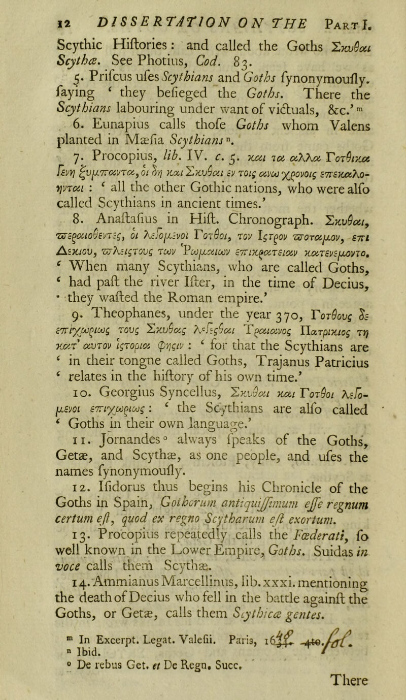 Scythic Hiftories: and called the Goths Scytha. See Photius, Cod. 83. 5. Prifcus vAt?, Scythians and Goths fynonymoufly. faying ‘ they befieged the Goths. There the Scythians labouring under want of victuals, &c.’ ■ 6. Eunapius calls thofe Goths whom Valens planted in Mcefia Scythians 7. Procopius, lib. IV. c. 5. x.<zi ix x7J^x Tor^r/jx T&vyi ^v^7rxvTX,oi kxi'^kvQxi iv roig xvui %^ovoig bttsxmKo- yji/Txi : ‘ all the other Gothic nations, who were alfo called Scythians in ancient times.’ 8. Anaftafius in Hift. Chronograph. I,kv9xi, TSSS^xio^evTig, 01 Xcfojxivoi TotSoi^ rov Igr^ov 'osorx^ovy stti AsJC/OU, 'VjKiLgXOVg TUJV cTTIK^XTcIXV KXTSVSjJCOVTO, ‘ When many Scythians, who are called Goths, ‘ had pall the river Ifter, in the time of Decius, • they wafted the Roman empire.’ 9. Theophanes, under the year 370, Tordovg h CTTiXM^iMg TOVg Xzv9xg K^.i]g9xi T^xixvog HarpiTtiog ZY} Kxr xvTov Igropix (pYjgiv: ‘ for that the Scythians are ‘ in their tongne called Goths, Trajanus Patricius ‘ relates in the hiftory of his own time.’ 10. Georgius Syncellus, 'Lvji>9xi kxl Tor9oi Xsfo- fjism sTTiypc^ioog: ‘ the Sc^^thians are alfo called ‘ Goths in their own language.’ 11. Jornandes'’ always fpeaks of the Goths, Gets, and Scyths, as one people, and ufes the names fynonymoufly. 12. Ifidorus thus begins his Chronicle of the Goths in Spain, Goihoriim antiquijjimwn ejfe regnum cerium ejl, quod ex regno Scytharum eji exorium. 13. Procopius repeatedly calls the Feederati, fo well known in the Lower Empire, Goths. Suidas in voce calls them Scyths. 14. AmmianusMarcellinus, lib. xxxi. mentioning the death of Decius who fell in the battle againft the Goths, or Gets, calls them Scythica gentes. * In Excerpt. Legat. Valefii. Paris,  Ibid. • ® De rebus Get. it Dc Regn, Succ, There