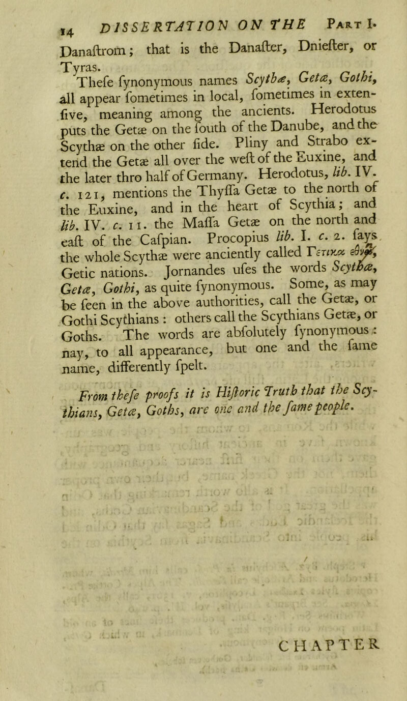 Danailrom; that is the Danafter, Dniefter, or Tyras. , r> r- v Thefe fynonymous names Scytbay Geta^ Gotht, all appear fometimes in local, fometimes in exten- live, meaning among the ancients. Herodotus puts the Getse on the fouth of the Danube, and the Scythie on the other fide. Pliny and Strabo ex- tend the Getse all over the weft of the Euxine, and the later thro half of Germany. Herodotus, lib. IV. r. 121, mentions the ThyfiTa Gets to the north of the Euxine, and in the heart of Scythia; and lib. IV. r. 11. the Mafifa Gets on the north and eaft of the Cafpian. Procopius lib. I. c. ^. fa^s the whole Scyths were anciently called Getic nations. Jornandes ufes the words Scytha, Geta^ Gothi, as quite fynonymous. Some, as may be feen in the above authorities, call the Gets, or Gothi Scythians : others call the Scythians Gets, or Goths. The words are abfolutely fynonymous .: nay, to all appearance, but one and the fame name, differently fpelt. From thefe proofs it is Hijloric Truth that toe Scy- thians, Getcs, Goths, are one atid the fame people. CHAPTER