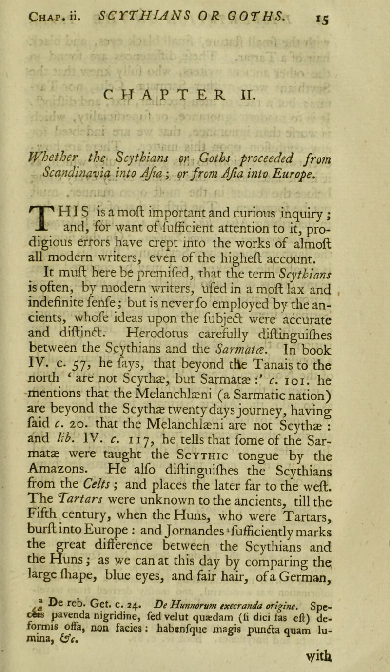 CHAPTER ir. Whether the Scythians Scandinavia into AJta; or Goths ■proceeded from or from JJia into Europe. This is a mofl important and curious inquiry; and, for want of Sufficient attention to it, pro- digious errors have crept into the works of almoft all modern writers, even of the higheft account. It muft here be premifed, that the term Scythians is often, by modern writers, ufed in a moft lax and indefinite fenfe; but is never fo employed by the an- cients, whofe ideas upon the fubjecl were accurate and diftinft. Herodotus carefully difbinguifhes between the Scythians and die Sarmatce. In book IV. c. 57, he fays, that beyond the Tanaisto the north ‘ are not Scythe, but Sarmats c. loi. he mentions that the Melanchlseni (a Sarmatic nation) are beyond the Scytha twenty days journey, having faid c. IQ. that the Melanchl^ni are not Scythie ; and l:b. IV. c. 117, he tells that fome of the Sar- mats were taught the Scythic tongue by the Amazons. He alfo diftinguifhes the Scythians from the Celts ; and places the later far to the weft. The Tartars were unknown to the ancients, till the Fifth century, when the Huns, who were Tartars, burft into Europe : and Jornandes Sufficiently marks the great difference between the Scythians and the Huns ,• as v/e can at this day by comparing the, large ftiape, blue eyes, and fair hair, of a German, ® De reb. Get. c. 24. De Hunnorum execranda origine. Spe- cfe pavenda nigridine, fed velut quadam (li dici fas eft) de- formis ofFa, non facies; hab«nfque magis pundla quam lu- mina, vith