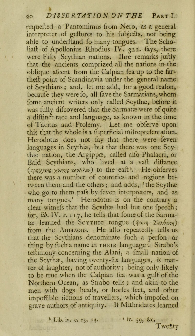 requcfted a Pantomlmus from Nero, as a general interpreter of geftures to his fubjeds, not being able to undeiiland fo many tongues. The Scho- liaft of Apollonius Rhodius IV. 321. fays, there were Fifty .Scythian nations. Ihre remarks juftly that the ancients comprized all the nations in the oblique afcent from the Cafpian fea up to the far-^ theft point of Scandinavia under the general name of Scythians; and, let me add, for a good reafon, becaufe they were fo, all favethe Sarmatians,whom fome ancient writers only called Scythe, before it was fully difcovered that the Sarmatse were of quite a diftinft race and language, as known in the time of Tacitus and Ptolemy. Let me obferve upon this that the whole is a fuperficial mifreprefentation. Herodotus does not fay that there v'ere feven languages in Scythia, but that there was one Scy- thic nation, the Argippse, called alfo Phalacri, or Bald Scythians, who lived at a vaft diftance (-Tprr/jUyig to the eaft^ He obferves there was a number of countries and regions be- tween them and the others; and adds, ‘theScythse who go to them pafs by feven interpreters, and as many tongues.’ Herodotus is on the contrary a clear witnefs that the Scythas had but one fpeech; tor, lib. IV. €. 117, he tells that fome of the Sarma- tae learned the Scythic tongue ((pujvyi from the Amazons. He alfo repeatedly tells us that the Scythians denominate fuch a perfon or thing by fuch a name in their language. Strabo’s teftimony concerning the Alani, a fmall nation of the Scythae, having twenty-fix languages, is mat- ter of laughter, not of authority; being only likely to be true when the Cafpian fea was a gulf of the Northern Ocean, as Stiabo tells; and akin to the men with dogs heads, or horfes feet, and other impoflible hdions of travellers, which impofed on grave authors of antiquity. If Mithridates learned Lib. iv. c. 23, 24. ‘ iv. 59, See, Tweftty