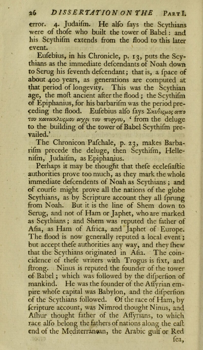 error. 4. Judaifm. He alfo fays the Scythians were of thofe who built the tower of Babel: and his Scythifm extends from the flood to this later event. Eufebius, in his Chronicle, p. 13, puts the Scy* thians as the immediate defcendants of Noah down to Serug his feventh defcendant; that is, a fpace of about 400 years, as generations are computed at ^t period of longevity. This was the Scythian age, the moft ancient after the flood; the Scythifm of Epiphanius, for his barbarifm was the period pre- ceding the flood. Eufebius alfo fays ^.KvStgfjLog oitto Tov jioiTQixAvgfj.ov rou ttu^ov, ^ from the deluge to the building of the tower of Babel Scythifm pre- vailed.’ The Chronicon Pafchale, p. 23, makes Barba- rifm precede the deluge, then Scythifm, Helle- nifm, Judaifm, as Epiphanius. Perhaps it may be thought that thefe ecclefiaftic authorities prove too much, as they mark the whole immediate defcendents of Noah as Scythians; and of courfe might prove all the nations of the globe Scythians, as by Scripture account they all fprung from Noah. But it is the line of Shem down to Serug, and not of Ham or Japhet, who are marked as Scythians; and Shem was reputed the father of Afia, as Ham of Africa, and Japhet of Europe. The flood is now generally reputed a local event; but accept thefe authorities any way, and they fhew that the Scythians originated in Afia. The coin- cidence of thefe writers with Trogus is fixt, and ftrong. Ninus is reputed the founder of the tower of Babel; which was followed by the difperfion of mankind. He was the founder of the Alfyrian em- pire whofe capital was Babylon, and the difperfion of the Scythians followed. Of the race of Ham, by fcripture account, was Nimrod thought Ninus, and Afliur thought father of the Affyrians, to which race alfo belong the fathers of nations along the caft end of the Mediterranean, the Arabic gulf or Red