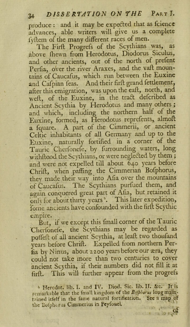 produce : and it may be expected that as fciencc advances, able writers will give us a complete lyftem of the many different races of men. The Firft Progrefs of the Scythians was, as above (hewn from Herodotus, Diodorus Siculus, and other ancients, out of the north of prefent Perfia, over the river Araxes, and the vaft moun- tains of Caucafus, which run between the Euxine and Cafpian feas. And their firft grand fetdement, after this emigration, was upon the eaft, north, and weft, of the Euxine, in the trad defcribed as Ancient Scythia by Herodotus and many others; and which, including the northern half of the Euxine, formed, as Herodotus reprefents,. alrnoft a fquare. A part of the Cimmerii, or ancient Celtic inhabitants of all Germany and up to the Euxine, naturally fortified in a corner of the Tauric Cherfoncfe, by furrounding waters, long withftood the Scythians, or were negleifted by them ; and were not expelled till about 640 years before Chrift, when paffmg the Cimmerian Bofphorus, they made their way into Afia over the mountains of Caucafus. The Scythians purftied them, and again conquered great part of Alia, but retained it billy for about thirty years \ This later expedition, ibme ancients have confounded with the firft Scythic empire. But, if we except this fmall corner of the Tauric Cherfonefe, the Scythians may be regarded as pofleft of all ancient Scythia, at leaft two thoufand years before Chrift. Expelled from northern Per- lia by Ninus, about 2200 years before our $ra, they could not take more than two centuries to cover ancient Scythia, if their numbers did not fill it at firft. This will further appear from the progrefs >' Hercdot. lib. I. and IV. Diod. Sic. lib. 11. &c. It is remarkable that the fmall kingdom of the Bofphorm lopgm^fn;- rained itfelf in the fame natural fortification. See a map of the Bofphorus Cimmerius in PeyfoneL