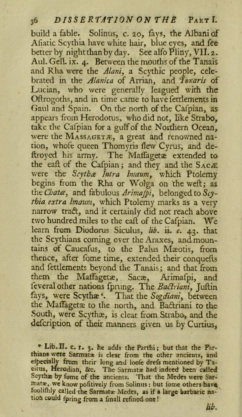 build a fable. Solinus, c. 20, fays, the Albani of Afiatic Scythia have white hair, blue eyes, and fee better by night than by day. See alfo Pliny, VII. 2. Aul. Cell. ix. 4. Between the mouths of the Tanais and Rha were the Alani, a Scythic people, cele- brated in the Alanica of Arrian, and Toxaris of Lucian, who were generally leagued with the Oftrogoths, and in time came to have fettlements in Gaul and Spain. On the north of the Cafpian, as appears from Herodotus, who did not, like Strabo, take the Cafpian for a gulf of the Northern Ocean, were the Massagetje, a great and renowned na- tion, whofe queen Thomyris flew Cyms, and de- ftroyed his army. The Malfagetae extended to the eaft of the Cafpian; and they and the Sac^ were the Scytba Jntra hnauniy which Ptolemy begins from the Rha or Wolga on the weft; as the Chatty and fabulous Arhnajpiy belonged to Scy- thia extra Imauniy which Ptolemy marks as a very narrow traft, and it certainly did not reach above two hundred miles to the eaft of the Cafpian. We learn from Diodorus Siculus, lib. ii. c. 43. that the Scythians coming over the Araxes, and moun- tains of Caucafus, to the Palus Maeotis, from thence, after fome time, extended their conquefts and fettlements beyond the Tanais; and that from them the Mallagetae, Sacae, Arimafpi, and feveral other nations fpning. The BaHrianiy Juftin fays, were ScythaeThat the Sogdianiy between the Maftagetse to the north, and Ba6triani to the .South, were Scythe, is clear horn Strabo, and the defeription of their manners given us by Curtius, * Lib..IT. c. T. 3. he adds the Parthi; but that the Par- thians were Sarmata is dear from the other ancients, and cfpecially from their long and loofe drefs mentioned by Ta- cittis, Herodian, &c. The Sarmatse had indeed been called Scythx by fome of the ancients. Tliat the Medes were Sar- mat®, we know pofitively from Solinus; but Ibme others hav^ fooliflily called the Sarmat® Medes, as if a large barbaric na- tioh could fpring from a Imall refined one! lib.