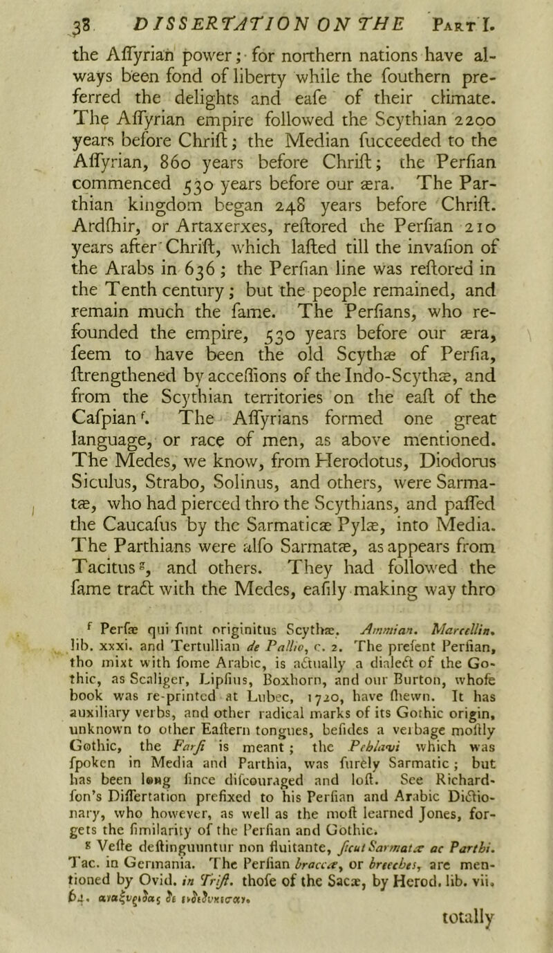 the Aflyriah power; ■ for northern nations have al- ways been fond of liberty while the fouthern pre- ferred the delights and eafe of their climate. The Aflyrian empire followed the Scythian 2200 years before Chrift; the Median fucceeded to the Affyrian, 860 years before Chrift; the Perfian commenced 530 years before our sra. The Par- thian kingdom began 248 years before Chrift. Ardfhir, or Artaxerxes, reftored the Perfian 210 years after'Chrift, which lafted till the invafion of the Arabs in 636 ; the Perfian line was reftored in the Tenth century; but the people remained, and remain much the fame. The Perfians, who re- fbunded the empire, 530 years before our tera, feem to have been the old Scythae of Perfia, ftrengthened byacceffions of thelndo-Scythae, and from the Scythian territories on the eaft of the CafpianThe Aflyrians formed one great language, or race of men, as above mentioned. The Medes, we know, from Plerodotus, Diodorus Siculus, Strabo, Solinus, and others, were Sarma- t<B, who had pierced thro the Scythians, and pafled the Caucafus by the Sarmaticae Pylae, into Media. The Parthians were alfo Sarmatae, as appears from Tacitus, and others. They had followed the fame traft with the Medes, eafily making way thro ^ Perfae qiii fiint originitiis Scytliae. Ammian. MarctlUn. lib, xxxi. and Tertullian de Pallio, c. 2. The preicnt Perfian, tho inixt with fome Arabic, is actually a dialeft of the Go* thic, as Scaligcr, Lipfius, Boxhorn, and our Burton, whofe book was re printed at Lubec, 1720, have fliewn. It has auxiliary verbs, and other radical marks of its Gothic origin, unknown to other Eafiern tongues, befides a veibage mofily Gothic, the Farji is meant ; the Peblavi which was fpoken in Media and Parthia, was fur^ly Sarmatic; but has been long lince difeouraged and loll. See Richard- fon’s DilTertation prefixed to his Perfian and Arabic Di(5Iio- nary, who however, as w'ell as the moil learned Jones, for- gets the fimilarity of the Perfian and Gothic. 8 Vefie deftinguuntur non fiuitante, fuuiSarmatx ac Parthi. Tac. in Germania. The Perfian bracca^ or hreecbes, are men- tioned by Ovid, in Trift. thofe of the Sacae, by Herod, lib. vii. 64. it (v^E^vxicocy. totally