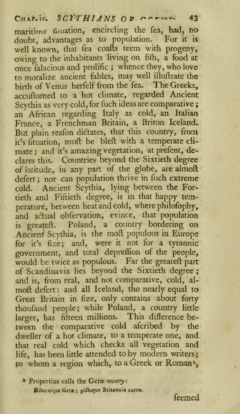 maritime fituation, encircling the fea, had, no doubt, advantages as to population. For it is well known, that fea coafts teem with progeny, owing to the inhabitants living on fifh, a food at once falacious and prolific ; whence they, who love to moralize ancient fables, may well illuftrate the birth of Venus herfelf from the fea. The Greeks, accuftomed to a hot climate, regarded Ancient Scythia as very cold, for fuch ideas are comparative; an African regarding Italy as cold, an Italian France, a Frenchman Britain, a Briton Iceland. But plain reafon diftates, that this country, from it’s fituation, muft be bleft with a temperate cli- mate ; and it’s amazing vegetation, at prefent, de- clares this. Countries beyond the Sixtieth degree of latitude, in any part of the globe, are almoft defert; nor can population thrive in fuch extreme cold. Ancient Scythia, lying between the For- tieth and Fiftieth degree, is in that happy tem- perature, between heat and cold, where philofophy, and actual obfervation, evince, that population is greateft. Poland, a country bordering on Ancient Scythia, is the moft populous in Europe for it’s fize; and, were it not for a tyrannic government, and total deprelfion of the people, would be twice as populous. Far the greateft part of Scandinavia lies beyond the Sixtieth degree; and is, from real, and not comparative, cold, al- moft defert: and all Iceland, tho nearly equal to Great Britain in fize, only contains about forty thoufand people; while Poland, a country little larger, has fifteen millions. This difference be- tween the comparative cold aferibed by the dweller of a hot climate, to a temperate one, and that real cold which checks all vegetation and life, has been little attended toby modern writers; to whom a region which, to a Greek or Roman *>, ^ Propertius calls the Getae wintry: i^iberni^ue Geix ; pinoque Britannia curru. feemed