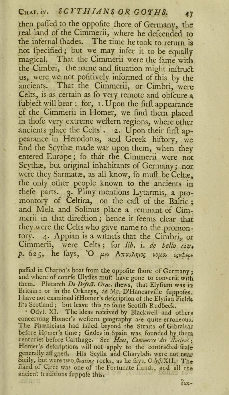 then paflcd to the oppofite fliore of Germany, the real land of the Cimmerii, where he defeended to the infernal ihades. The time he took to return is not fpecified; but we may infer it to be equally magical. That the Cimmerii were the fame with the Cimbri, the name and fituation might inftrudt us, were we not pofitively informed of this by the ancients- That the Cimmerii, or Cimbri, w'ere Celts, is as certain as fo very remote and obfeure a fubjeft will bear : for, i.Upon the firft appearance of the Cimmerii in Homer, we find them placed in thofe very extreme weftern regions, where other ancients place the Celts'. 2. Upon their firft ap- pearance in Herodotus, and Greek hiftory, we find the Scydias made war upon them, when they entered Europe; fo that the Cimmerii were not Scythe, but original inhabitants of Germany; nor were they Sarmatte, as all know, fo muft be Celtte, the only other people known to the ancients in thefe parts. 3. Pliny mentions Lytarmis, a pro- montory of Celtica, on the eaft of the Baltic ; and Mela and Solinus place a remnant of Cim- merii in that diredion; hence it feems clear that they were the Celts who gave name to the promon- tory. 4. Appian is a witnefs that the Cimbri, or Cimmerii, were Celts; for lib. i. de bello civ, />. 625, he fays, 'O ^ev ATcovKYiiog vo/xov pafled in Charon’s boat from the oppofite ftiore of Germany; and where of conrfe Ulyfles muft have gone to converfe with them. Plutarch Dt Defeii. Orac. flicws, that Elyfium was in Britain: or in the Orkneys, as Mr. D’Hancarville fuppofes. 1 have not examined ifHomer’s delcription of the Elyfian Fields fits Scotland ; but leave this to fome Scotilh Rudbeck. * Odyi. XI. The ideas received by Blackwell and others concerning Homer’s weftern geography are quite erroneous. The Phoenicians had failed beyond the Straits of Gibraltar before Homer’s time ; Gades in Spain was founded by them centuries before Carthage. See Huet, Commerce des Anciens; Homer’s deferiptions will not apply to the contratfted fcale generally alfigned. His Scylla and Charybdis were not near Sicily, but vveretwo7?rt4ar/;»^ rocks, as he fays, O./ij^iXlI. The iland of Cjrce was one of the Fortunate Hands, and all the ancient traditions fuppofc this.
