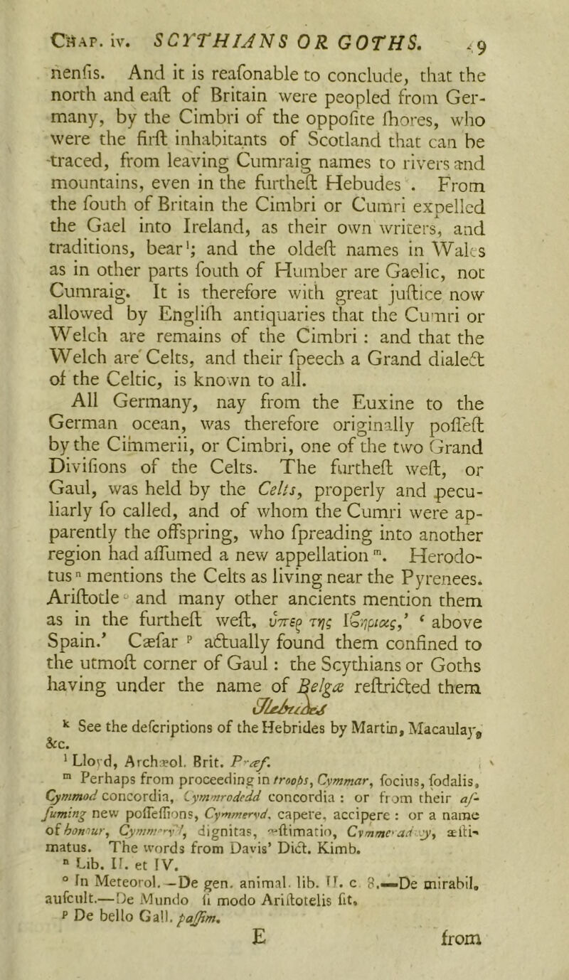 nenfis. And it is reafonable to conclude, that the north and eaft of Britain were peopled from Ger- many, by the Cimbri of the oppofite Ibores, who were the firft inhabitants of Scotland that can be -traced, from leaving Cumraig names to rivers and mountains, even in the Rirtheft Hebudes . From the fouth of Britain the Cimbri or Cumri expelled the Gael into Ireland, as their own writers, and traditions, bear'; and the oldeft names in Wales as in other parts fouth of Humber are Gaelic, not Cumraig. It is therefore with great juftice now allovved by Engiifli antiquaries that the Cumri or Welch are remains of the Cimbri : and that the Welch are'Celts, and their fpeech a Grand dialeft of the Celtic, is known to all. All Germany, nay from the Euxine to the German ocean, was therefore originally pofleft by the Ciinmerii, or Cimbri, one of the two Grand Divifions of the Celts. The furtheft weft, or Gaul, was held by the Celts, properly and pecu- liarly fo called, and of whom the Cumri were ap- parently the offspring, who fpreading into another region had affumed a new appellation Herodo- tus  mentions the Celts as living near the Pyrenees. Ariflotle “ and many other ancients mention them as in the furtheft weft, vtts^ tyi; ‘ above Spain.’ Csefar ^ aftually found them confined to the utmoft corner of Gaul: the Scythians or Goths having under the name of ^e!ga reftrided them ^ See the defcriptions of the Hebrides by Martin, Macaulaj-^ &c. ' Llovd, ArchiEol. Brit. “ Perhaps from proceeding inCymmar, focius, fodalis, Cymmod Concordia, Lymmrodedd concordia : or from their <- fuming new pofTeffions, Cymmervd, capere, accipere : or a name oihomur, Cymnrry't, dignitas, ^ftimatio, Cymmc'adxy, aeifi-* matus. The words from Davis’ Did. Kimb. “ Lib. If. et IV. “ In Meteorol. —De gen. animal. lib. H. c 8.—De mirabil, aufcult.—De Mundo li modo Ariilotelis fit, P De bello Gall.