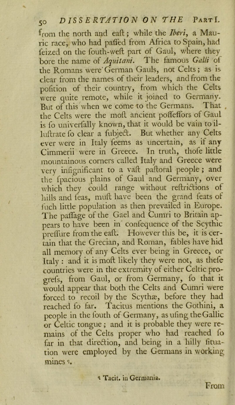from the north and eaft; while the Iberi, a Mau- ric race, who had pafled from Africa to Spain, had feized on the fouth-weft part of Gaul, where they bore the name of Aquitani. The famous Galli of die Romans were'German Gauls, not Celts; as is clear from the names of their leaders, and from the pofition of their country, from which the Celts were quite remote, while it joined to Germany. But of this when we come to the Germans. That , the Celts were the mofL ancient poiTeflbrs of Gaul is fo univerfally known, that it would be vain to il- lullrate fo clear a fubjed. But whether any Celts ever were in Italy feems as uncertain, as if any Cimmerii were in Greece. In truth, thofe little mountainous corners called Italy and Greece were very infignificant to a vaft paftoral people; and the fpacious plains of Gaul and Germany, over which they could range without reftriclions of hills and feas, muft have been the grand feats of ihch little population as then prevailed in Europe. The palfage of the Gael and Cumri to Britain ap- pears to have been in confequence of the Scythic preffure from the eafh. However this be, it is cer- tain that the Grecian, and Roman, fables have hid all memory of any Celts ever being in Greece, or Italy : and it is moft likely they were not, as thefe countries were in the extremity of either Celtic pro- grefs, from Gaul, or from Germany, fo that it would appear that both the Celts and Cumri were forced to recoil by the Scythte, before they had reached fo far. Tacitus mentions the Gothini, a people in the fouth of Germany, as ufing the Gallic or Celtic tongue; and it is probable they were re- mains of the Celts proper who had reached fo far in that diredion, and being in a hilly fiaia- tion were employed by the Germans in working mines i. 1 Tacit, ill Germania.