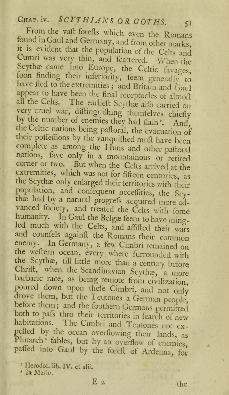 From die vaft forefts which even the Romans tound in Gaul and Germany, and from other marks It IS evident that the population of the Celts and Cumri was very thin, and fcattered. When the Sc)th£ came into Europe, the Celtic favao-es loon finding then inferiority, leem generally to have fled to the extremities ; and Britain and Gaul appear to have been the final receptacles of aim oft all the Celts. The earlieft Scythte alfo carried on veryr cruel war, diftmguilhing themftdves chiefly by the number of enemies they had flain h And the Celtic nations being paftoral, the evacuation of their pofleilions by the vanquiflied muft have been complete as among the Huns and other paftoral nations, fa\ e only in a mountainous or retired corner or two. But when the Celts arrived at the extiemities, which was not for fifteen centuries, as the Scythe only enlarged their territories with their population, and confequent necelflties, the Scy- the had by a natural progrefs acquired more ad- vanced fociety, and treated the Celts with Ibme humanity. In Gaul the Belgie feem to have ming;- led much with the Celts, and aflifted their wa% and counfels againft the Romans their common enemy. In Germany, a few Cimbri remained on the weftern ocean, every where furrounded with Scythe, till little more than a century before Chrift, when the Scandinavian Scyth^e, a more baibaric race, as being remote from civilization poured down upon thefe Cimbri, and not only drove them, but the Teutones a German people, before them; and the fouthern Germans permitted both to pafs thro their territories in fearch of new habitations. The Cimbri and Teutones not ex- pelled by the ocean overflowing their lands, as Plutarch fables, but by an overflow of enemies palled into Gaul by the foreft of Ardenna, for ■■ Heroclot. lib. IV. et alii. ‘ In Mario, the