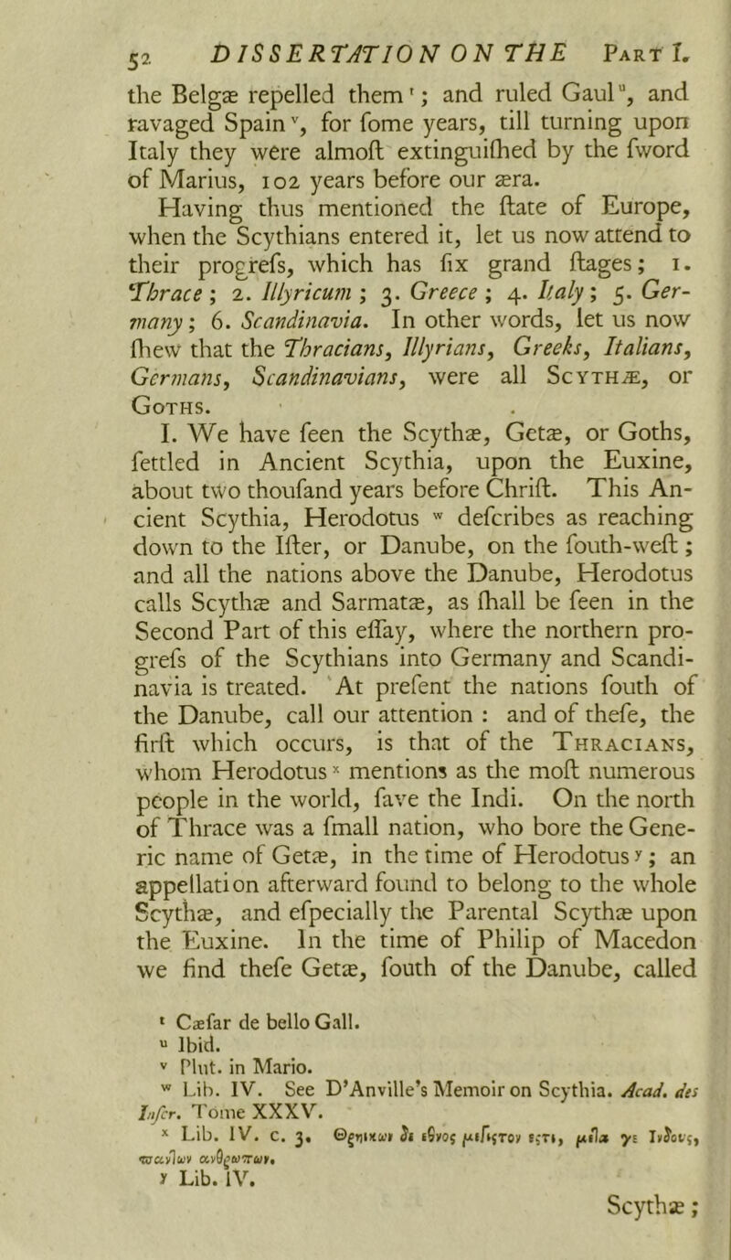 the Belgze repelled them'; and ruled Gaul“, and ravaged Spainfor fome years, till turning upon Italy they were almoft extinguilhed by the fword of Marius, 102 years before our sera. Having thus mentioned the ftate of Europe, when the Scythians entered it, let us now attend to their progrefs, which has fix grand ftages; i. ‘Thrace 2. Illyricum ; 3. Greece ; 4. Italy; 5. Ger- many; 6. Scandinavia. In other words, let us now fliew that the Thracians, Illyrians, Greeks, Italians, Germans, Scandinavians, were all Scythje, or Goths. I. We have feen the Scythe, Getze, or Goths, fettled in Ancient Scythia, upon the Euxine, about two thoufand years before Chrift. This An- ' cient Scythia, Herodotus defcribes as reaching down to the Ifter, or Danube, on the fouth-weft ; and all the nations above the Danube, Herodotus calls Scythie and Sarmat$, as fhall be feen in the Second Part of this effay, where the northern pro- grefs of the Scythians into Germany and Scandi- navia is treated. 'At prefent the nations fouth of the Danube, call our attention : and of thefe, the firft which occurs, is that of the Thracians, whom Herodotus =' mentions as the moft numerous people in the world, fave the Indi. On the north of Thrace was a fmall nation, who bore the Gene- ric name of Gette, in the time of Herodotus y; an appellation afterward found to belong to the whole Scythte, and efpecially the Parental Scythte upon the Euxine. In the time of Philip of Macedon we find thefe Gette, fouth of the Danube, called ‘ Cffifar de bello Gall. “ Ibid. '' Pint, in Mario. Lib. IV. See D’Anville’s Memoir on Scythia. Acad, des Infer. Tome XXXV'^. * Lib. IV. c. 3, ©gtiDtwi tS»05 luiAjToy iiT», /Atla yi y Lib. IV. Scythse;