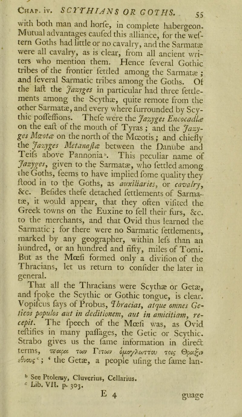 with both man and horfe, in complete habei'geon. Mutual advantages caufed this alliance, for the wef- tern Goths had little or no cavalry, and the Sarmatte were all cavalry, as is clear, from all ancient wri- ters who mention them. Hence feveral Gothic tribes of the frontier fettled among the Sarmata ; and feveral Sarmatic tribes among the Goths. Of the iaft the Jazyges in particular had three fettle- ments among the Scythte, quite remote from the other Sarmatas, and every where furrounded by Scy- thic pofTeffions. Thefe were the Jazyges E7icocadLe on the eaft of the mouth of Tyras ; and the Jazy- ges Ma^otiS on the north of the Mcsotis j and chiefly the Metanajia between the Danube and Teifs above Pannonia'’. This peculiar name of Jazyges, given to the Sarmatte, who fettled among the Goths, feems to have implied fome quality they flood in to the Goths, as auxiliaries, or cavalry. See. _ Befides thefe detached fettlements of Sarma^- t£e, it would appear, that they often vifited the Greek towns on the Euxine to fell their furs, &c. to the merchants, and that Ovid thus learned the Sarmatic ; for there were no Sarmatic fettlements, marked by any geographer, within lefs than an hundred, or an hundred and fifty, miles of Tomi. But as the Moefi formed only a divilionof the Thracians, let us return to confider the later in general. That all the Thracians were Scythe or Geta?, and fpoke the Scythic or Gothic tongue, is clear. VopifcLis fays of Probus, Tihracias, atque omnes Ge- licos popiilos aut in declitione?n, aut in amicitiam, re~ cepit. The fpeech of the Moefi was, as Ovid teflifies in many palTages, the Getic or Scythic. Strabo gives us the fame information in direct terms, 'zvojpoj twv Esimv oju-oyFouTTOV 'loig ©pac^iv ‘ the Gette, a people ufing the fame laii' See Ptolemy, Cluverius, Ccllarius. Lib. Vll, p. 303, guage