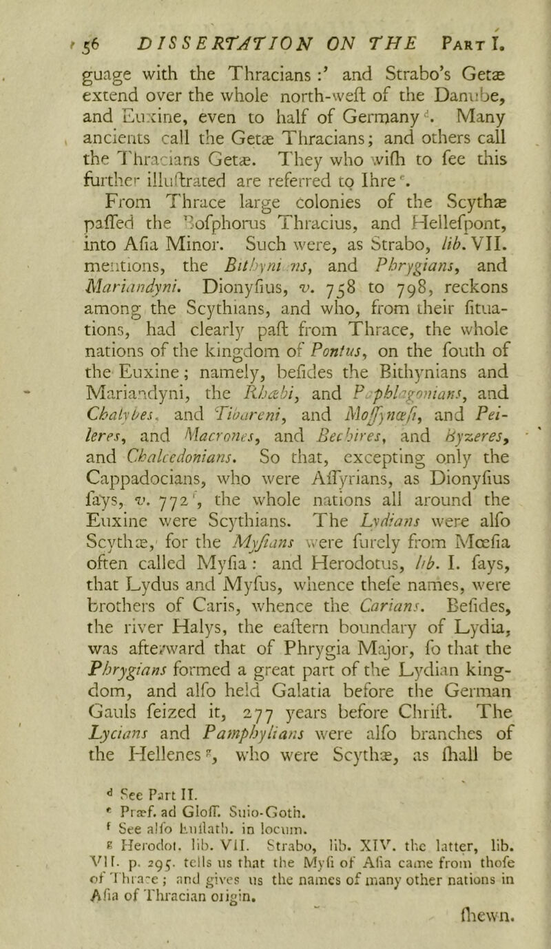 guage with the Thracians and Strabo’s Getae extend over the whole north-weft of the Danube, and Euxine, even to half of Germany‘S. Many ancients call the Get<E Thracians; and others call the I'hracians Get*. They who wifh to fee this fuithe'- ilkiftrated are referred to Ihre ^ From Thrace large Colonies of the Scyth* pafled the ’^ofphorus Thracius, and Hellefpont, into Afia Minor. Such were, as Strabo, lih.VW. mentions, the Bithyni ns, and Phrygians, and Martandyni. Dionyfius, v. 758 to 798, reckons among the Scythians, and who, from their fitua- tions, had clearly paft from Thrace, the whole nations of the kingdom of Ponius, on the fouth of the Euxine; namely, befides the Bith)mians and Mariandyni, the Rba^bi, and P phlagonians, and Chalybes. and Tibareni, and Mojfyncefi, and Pei- leres, and Macrones, and Bee hires, and hyzeres, and Chalcedonians. So that, excepting only the Cappadocians, who were AiTyrians, as Dionyfius fays, V. 772', the whole nations all around the Euxine were Scythians. The Lydians were alfo ScythtE, for the Myfians were furcly from Mcefia often called Myfia: and Herodotus, hb. I. fays, that Lydus and Myfus, whence thefe names, were brothers of Caris, whence the Carians. Befides, the river Halys, the eaftern boundary of Lydia, was afterward that of Phrygia Major, fo that the Phrygians formed a great part of the Lydian king- dom, and alfo held Galatia before the German Gauls feized it, 277 years before Chrift. The Lycians and Pamphylians were alfo branches of the Hellenes, who were Scythte, as fhall be ** See Part II. * Praef. ad GlofT. Siiio-Goth. ^ See alfo biillat!). in lociini. E Herodoi. lib. VII. Strabo, lib. XIV. the latter, lib. VI r. p. 295. tells ns that the Myfi of Afia came from thofe of Thi'a~e ; and gives ns the names of many other nations in A.ha of Thracian oiigin. fliewn.