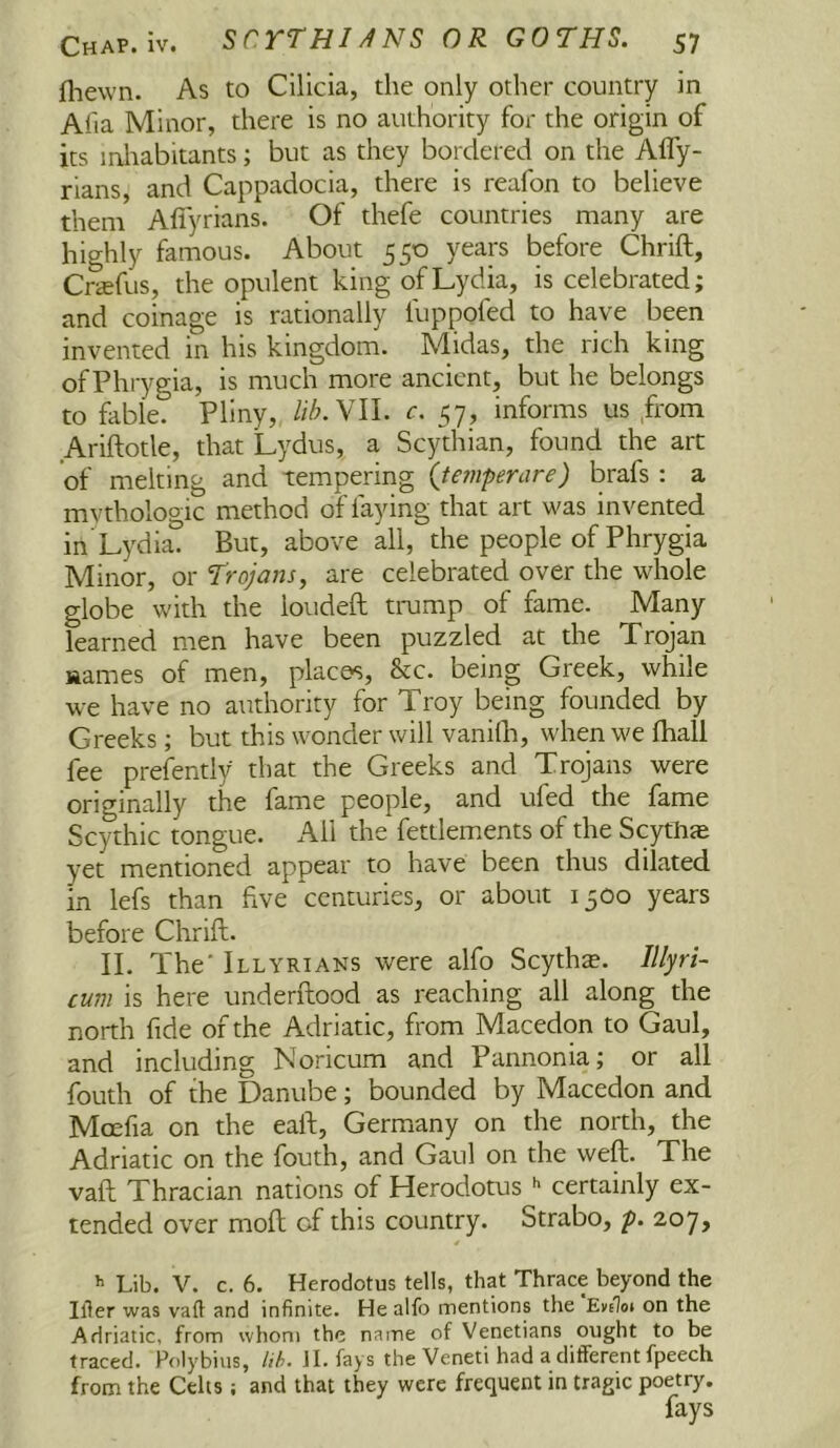 fliewn. As to Cilicia, the only other country in Alia Minor, there is no authority for the origin of its inliabitants; but as they bordered on the Afly- rians, and Cappadocia, there is reafon to believe them Afiyrians. Of thefe countries many are highly famous. About 550 years before Chrift, Crffifus, the opulent king of Lydia, is celebrated; and coinage is rationally fuppofed to have been invented in his kingdom. Midas, the rich king of Phrygia, is much more ancient, but he belongs to fable. Pliny, lih.YU. c. 57, informs us ,from Ariftotle, that Lydus, a Scythian, found the art of melting and tempering (tefnpenire) brafs : a mythologic method of faying that art was invented in’Lydia. But, above all, the people of Phrygia Minor, or Trojans, are celebrated over the whole globe with the loudeft trump of fame. Many learned men have been puzzled at the Xrojan names of men, places, &c. being Greek, while we have no authority for Troy being founded by Greeks; but this wonder will vanilh, when we fhall fee prefently that the Greeks and Trojans were originally the fame people, and ufed the fame Scythic tongue. All the fettlements of the Scytlije yet mentioned appear to have been thus dilated in lefs than five centuries, or about 1300 years before Chrift. II. The' Illyrians were alfo Scyth£e. Illyri- cum is here underftood as reaching all along the north fide of the Adriatic, from Macedon to Gaul, and including Noricum and Pannonia; or all fouth of the Danube; bounded by Macedon and Mcefia on the eaft, Germany on the north, the Adriatic on the fouth, and Gaul on the weft. The vaft Thracian nations of Herodotus certainly ex- tended over moft cf this country. Strabo, p. 207, 4 Lib. V. c. 6. Herodotus tells, that Thrace beyond the Ifler was vaft and infinite. He alfo mentions the Evelot on the Adriatic, from whom the name of Venetians ought to be traced. Polybius, /,/?>. JI. fays the Veneti had a different fpeech from the Celts ; and that they were frequent in tragic poetry. fays