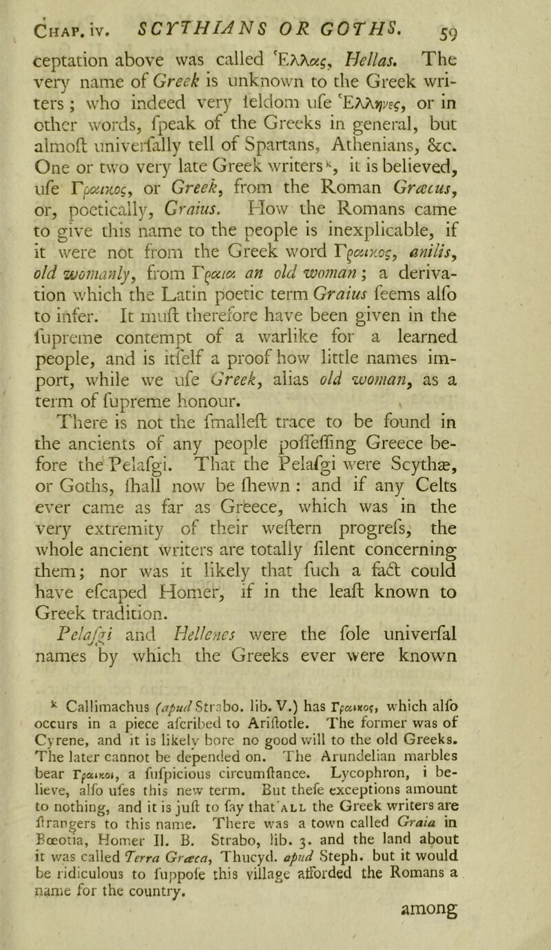 ceptation above was called 'EKKag. Hellas. The ver}^ name of Greek is unknown to the Greek wri- ters ; who indeed very leldom ufe or in other words, fpeak of the Greeks in general, but almoft univeifally tell of Spartans, Athenians, &c. One or two very late Greek writers it is believed, ufe Tpa/jcog, or Greeks from the Roman Gratus, or, poetically. Grains. How the Romans came to give this name to the people is inexplicable, if it were not from the Greek word T^cx.ix.og, anilis, old 'wornanly, from an old woman', a deriva- tion which the Latin poetic term Grains feems alfo to infer. It muft therefore have been given in the fupreme contempt of a warlike for a learned people, and is itfelf a proof how little names im- port, while we ufe Greek, alias old woman, as a term of fupreme honour. There is not the fmalleft trace to be found in the ancients of any people pofleffing Greece be- fore the Pelafgi. That the Pelafgi were Scythse, or Goths, ihall now be fliewn : and if any Celts ever came as far as Grfeece, which was in the very extremity of their weftern progrefs, the whole ancient writers are totally filent concerning them; nor was it likely that fuch a fa6t could have efcaped Homer, if in the leaf! known to Greek tradition. Felajiri and Hellenes were the foie univerfal names by which the Greeks ever were known ^ Callimachus (itpudSt\2ho. lib. V.) has rpatxo;, which alfo occurs in a piece aferibed to Ariftotle. The former was of Cyrene, and it is likely bore no good will to the old Greeks. The later cannot be depended on. The Arundelian marbles bear Tfcuy.oi, a fufpicious circumftance. Lycophron, i be- lieve, alfo ufes this new term. But thefe exceptions amount to nothing, and it is juft to fay that'ALL the Greek writers are ft rangers to this name. There was a town called Grata in Boeotia, Homer II. B. Strabo, lib. 3. and the land about it was called Terra Graca, Thucyd. apttd Steph. but it would be ridiculous to fuppole this village afforded the Romans a name for the country. among