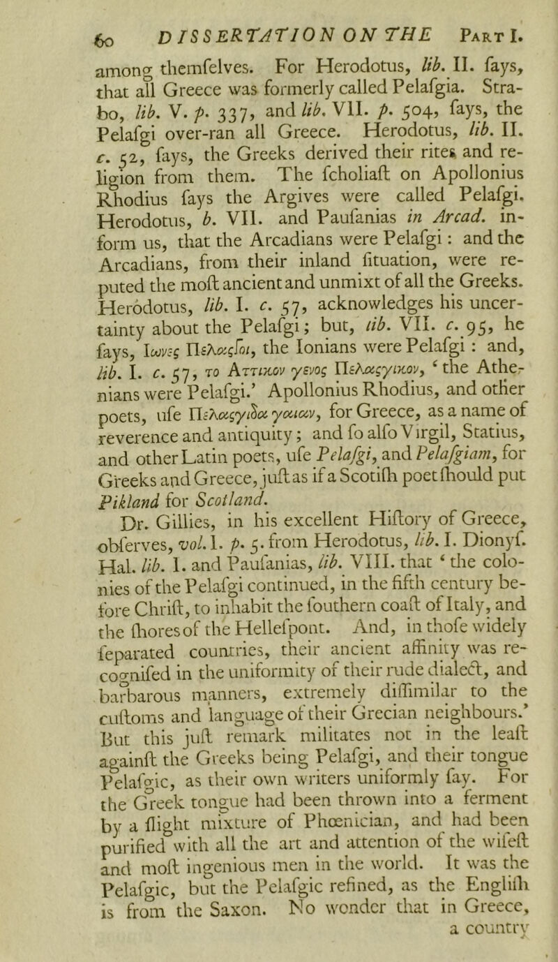 among themfelves. For Herodotus, lib. ll. fays, that all Greece was formerly called Pelafgia. Stra- bo, lib. y.p. 337, and//^. Vll. p. 504, fays, the Pelafgi over-ran all Greece. Herodotus, lib. II. c. 52, fays, the Greeks derived their rites, and re- ligion from them. The fcholiaft on Apollonius Rhodius fays the Argives were called Pelafgi. Herodotus, b. VII. and Paufanias in Arcad. in- form us, that the Arcadians were Pelafgi: and the Arcadians, from their inland fituation, were re- puted the moft ancient and unmixt of all the Greeks. Herodotus, lib. I. c. acknowledges his uncer- tainty about the Pelafgi j but, lib. VII. c. fays, lMv:-g UsKxgfoi, the lonians were Pelafgi : and, lib. I. c. TO Aruxov yevog Us?'Mgyi}toVf ‘ the Ather nians were Pelafgi.’ Apollonius Rhodius, and other poets, life YlcKagyi^o!’ yociav, for Greece, as a name of reverence and antiquity; and fo alfo V irgil, Statius, and other Latin poets, ufe Pelafgi, and Pelafgiam, for Gi-eeks and Greece, juft as if a Scotidi poetfhould put Pikland for Scotland. Dr. Gillies, in his excellent Hiftory of Greece, obferves, vol. P‘ S' Herodotus, lib. I. Dionyf. Hal. lib. 1. and Paulanias, lib. VIII. that ‘ die colo- nies of the Pelafgi continued, in the fifth century be- fore Chrift, to inhabit the fouthern coaft of Italy, and the flioresoftheHellefpont. And, in thofe widely feparated countries, their ancient affinity was re- coc^nifed in the uniformity of their rude dialed:, and barbarous manners, extremely diffimilar to the cuftoms and language of their Grecian neighbours.’ But this juft remark militates not in the leaft againft the Greeks being Pelafgi, and their tongue Pelaffiic, as their own writers uniformly fay. For the Greek tongue had been thrown into a ferment by a flight m'rxture of Phoenician, and had been purified^vith all the art and attention of the wifeft and moft ingenious men in the world. It was the Pelafgic, but the Pelafgic refined, as the Englifli is from the Saxon. No wonder that in Greece, a country