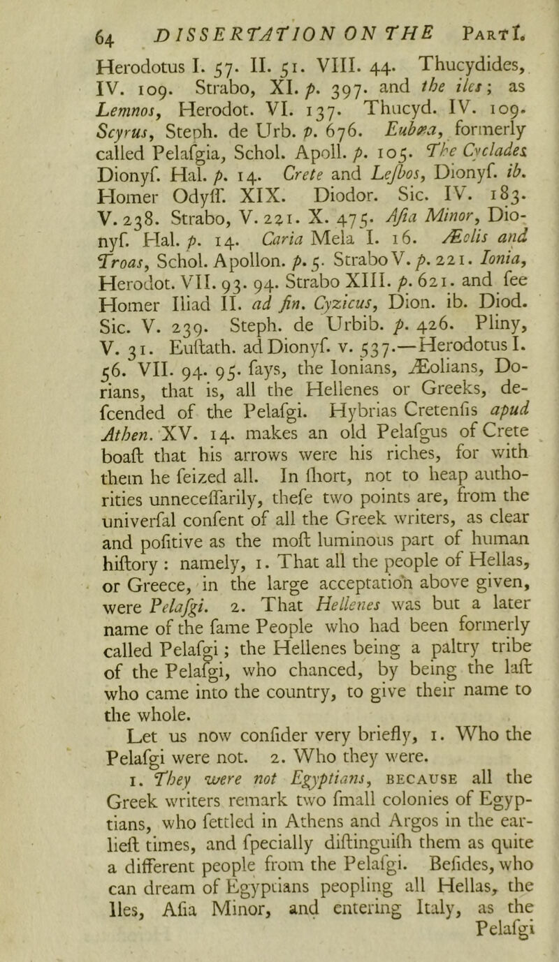 Herodotus I. 57. II. 51. VIII. 44. Thucydides, IV. 109. Strabo, XL p. 397. and the iles\ as Lemnosy Herodot. VI. 137. Thucyd. IV. 109. Scyrus^ Steoh. de Urb. p. 676. formerly called Pelafgia, Schol. Apoll./>. 105. The Cyclades. Dionyf. Hal. p. 14. Crete and Lejhos, Dionyf. ib. Homer Odylf. XIX. Diodor. Sic. IV. 183. V. 238. Strabo, Y.zzi. X. 475. AJia Minor, Dio- nyf. Hal. p. 14. Caria Mela I. 16. AEclis and Troas, Schol. Apollon. ^ 5. Strabo V. />. 221. Ionia, Herodot. VII. 93. 94. Strabo XIII. p. 621. and fee Homer Iliad II. ad fin. Cyzicus, Dion. ib. Diod. Sic. V. 239. Steph. de Urbib. p. 426. Pliny, V. 31. Euftath. ad Dionyf. v. 537.—Herodotus I. 56. VII. 94. 95. fays, the lonians, ^olians, Do- rians, that is, all the Hellenes or Greeks, de- fcended of the Pelafgi. Hybrias Cretenfis apud Athen. XV. 14. makes an old Pelafgus of Crete boaft that his arrows were his riches, for with them he feized all. In lliort, not to heap autho- rities unnecelTarily, thefe two points are, from the univerfal confent of all the Greek writers, as clear and pofitive as the moft luminous part of human hiftory ; namely, i. That all the people of Hellas, or Greece, in the large acceptation above given, were Pelafy^i. 2. That Hellenes was but a later name of the fame People who had been formerly called Pelafgi; the Hellenes being a paltry tribe of the Pela^i, who chanced, by being the lalt who came into the country, to give their name to the whole. Let us now confider very briefly, i. Who the Pelafgi were not. 2. Who they were. I. They were not Eyjptians, because all the Greek writers remark two fmall colonies of Egyp- tians, who fettled in Athens and Argos in the ear- lieft times, and fpecially diftinguifli them as quite a different people from the Pelafgi. Befides, who can dream of Egyptians peopling all Hellas, the lies, Afia Minor, and entering Italy, as the Pelafgi