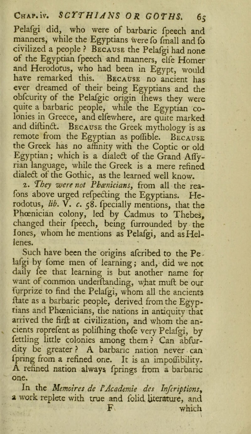 Pelafgi did, who were of barbaric fpeech and rnanners, while the Egyptians were fo fmall and fo civilized a people ? Because the Pelafgi had none of the Egyptian fpeech and manners, elfe Homer and Herodotus, who had been in Egypt, would have remarked this. Because no ancient has ever dreamed of their being Egyptians and the obfcurity of the Pelafgic origin Ihews they were quire a barbaric people, while the Egyptian co- lonies in Greece, and elfewhere, are quire marked and diftinft. Because the Greek mythology is as remote from the Egyptian as poffible. Because the Greek has no affinity with the Coptic or old Egyptian; which is a dialed of the Grand Affy- rian language, while the Greek is a mere refined dialed of the Gothic, as the learned well know. 2. They were not Phrenicians, from all the rea- fons above urged refpeding the Egyptians. He- rodotus, lib, V. c. 58. fpecially mentions, that the Phoenician colony, led by Cadmus to Thebes, changed their fpeech, being furrounded by the lones, whom he mentions as Pelafgi, and as Hel- lenes. Such have been the origins afcribed to the Pe- lafgi by fome men of learning; and, did we not daily fee that learning is but another name for want of common underflanding, what muft be our furprize to find the Pelafgi, whom all the ancients date as a barbaric people, derived from the Egyp- tians and Phoenicians, the nations in antiquity that arrived the firft at civilization, and whom the an- cients reprefent as polilhing thofe very Pelafgi, by fettling little colonies among them ? Can abfur- dity be greater ? A barbaric nation never can fpring from a refined one. It is an impoffibility. A refined nation always fprings from a barbaric one. In the Memoires de PAcademie des Infcriptions, a work replete with true and folid Ucerature, and F V which