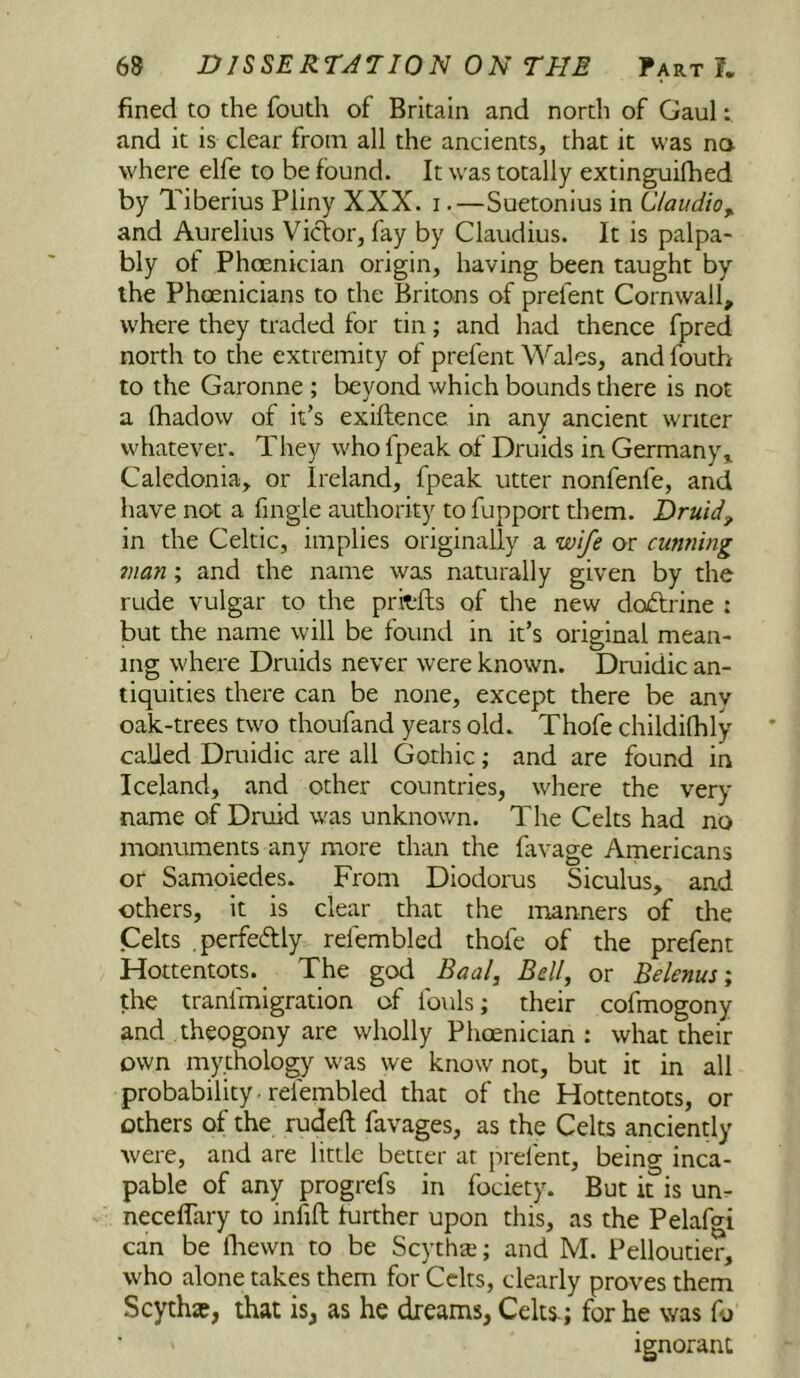 fined to the fouth of Britain and north of Gaul: and it is clear from all the ancients, that it was na where elfe to be found. It was totally extinguifhed by Tiberius Pliny XXX. i.—Suetonius in Claudio^ and Aurelius Victor, fay by Claudius. It is palpa- bly ot Phoenician origin, having been taught by the Phoenicians to the Britons of prefent Cornwall, where they traded for tin; and had thence fpred north to the extremity of prefent Wales, and fouth to the Garonne ; beyond which bounds there is not a lhadow of it’s exiftence in any ancient writer whatever. They who fpeak of Druids in Germany^ Caledonia, or Ireland, fpeak utter nonfenfe, and have not a fmgle authority to fupport them. Druid, in the Celtic, implies originally a wife or cunning man; and the name was naturally given by the rude vulgar to the pritfls of the new doftrine : but the name will be found in it’s original mean- ing where Druids never were known. Druidic an- tiquities there can be none, except there be any oak-trees two thoufand years old. Thofe childilhly called Dmidic are all Gothic; and are found in Iceland, and other countries, where the very name of Druid was unknov/n. The Celts had no monuments any more than the favage Americans or Samoiedes. From Diodorus Siculus, and others, it is clear that the manners of the Celts .perfeftly refembled thofe of the prefent Hottentots. The god Baalj Bell, or Belenus, the tranfmigration of fouls; their cofmogony and theogony are wholly Phoenician : what their own mythology was we know not, but it in all probability • refembled that of the Hottentots, or others of the rudeft favages, as the Celts anciently were, and are little better at prefent, being inca- pable of any progrefs in fociety. But it is un- neceflary to infift turther upon this, as the Pelafgi can be Ibewn to be Scythai; and M. Pelloutier, who alone takes them for Celts, clearly proves them Scythte, that is, as he dreams, Celts.; for he was fo ignorant